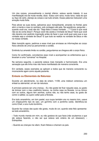 Um dos corpos, provavelmente o mental inferior, estava sendo tratado. A sua
manifestação era de muita revolta, dizia: -Estou com raiva, muita raiva, nada do que
eu faço dá certo, planejo as coisas e sai tudo errado. Essas palavras traduziam uma
emoção muito forte.
Para aliviar as suas dores, aplicamos azul, tranqüilizante, amarelo no frontal, para
abrir a mente e rosa no cardíaco, sob contagem até sete. Na seqüência, perguntei: -
quando você ora, você não diz: "Seja feita a Vossa Vontade ..." ? Como é que você
não se da conta disso?, Porque você não aceita a Vontade de Deus? Será que você
não deveria orar pedindo inspiração antes de fazer o que você quer para que a sua
vontade seja a vontade de Deus? E que tudo se realize na vontade de Deus e não
na nossa vontade.
Mais tranqüilo agora, pedimos a esse nível que enviasse as informações ao corpo
físico através de uma luz percorrendo o cordão.
Emitindo luz amarelo limão no cordão, perguntamos se chegava até o corpo físico.
Como foi confirmado, convidamos esse nível a acompanhar os enfermeiros que o
levariam a uma "conversa" no Hospital.
Na semana seguinte, o paciente estava mais tranqüilo e harmonizado. Era uma
sensação que ele tinha mas não havia manifestado de maneira consciente.
Em verdade, esses exemplos se aplicam a todos que de maneira consciente ou
inconsciente agem como aquele paciente.
Enteais ou Elementais da Natureza
Durante um atendimento, na data de ontem, 11/08, uma médium sintonizou um
enteal ou elemental, um ser da natureza.
A princípio parecia ser uma criança, - Eu não gostei de ficar naquela casa, eu gosto
de brincar com o meu coelhinho branco, na minha casa na floresta. Lá eu brinco
com os outros, alguns tem asinhas, outros não, eu não tenho asas, eu gosto de
correr e saltitar, eu quero voltar para a floresta.
Era todo amarelinho, em tom pastel, sua roupa também era no mesmo tom, usava
um chapeuzinho tipo do saci, um gorrinho com a pontinha caída. Identificou-se
como Chatí, e era muito bonitinho.
Quando faz coisas das quais não gosta, muda de cor, quando esta feliz apresenta-
se todo amarelinho.
- Todo mundo manda em mim, eu não gostava do que fazia (não soubemos o que
ele estava fazendo, a não ser que estava sob ordens de um obsessor). -
Estrepolias.
- Quando as crianças me vêem, ficam felizes e chamam os pais.
250
 
