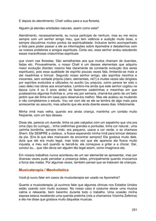 E depois do atendimento, Chatí voltou para a sua floresta.
Alguém já atendeu entidades naturais, assim como esta?
Atendimento, necessariamente, eu nunca participei de nenhum, mas eu me reúno
sempre com um senhor amigo meu, que tem vidência e audição muito boas, e
sempre discutimos muitos pontos da espiritualidade. Inclusive tenho acompanhado
a lista para poder passar a ele as informações sobre Apometria e debatermos com
os nossos protetores e amigos espirituais. Certa vez, esse senhor andou estudando
essas maravilhosas criaturinhas espirituais
que vivem nas florestas. São semelhantes aos que muitos chamam de duendes,
fadas etc. Provavelmente, o nosso Chatí é um desses elementais que adquiriu
maior evolução (Kardec mesmo fala claramente da constante evolução dos seres
espirituais), pois essa qualidade de espírito poucas vezes fala, limitando-se mais a
dar risadinhas e brincar. Segundo nosso senhor amigo, são espíritos risonhos e
inocentes, sem vontade própria (claro, elementais, né?) e muitas vezes são dirigidos
por espíritos evoluídos e utilizados no auxílio (ou prejuízo, como parece ter sido o
caso dele) nas obras aos encarnados. Lembro-me ainda que este senhor cogitou na
época (uns 4 ou 5 anos atrás) de fazermos cadeirinhas e mesinhas em que
puséssemos algumas frutinhas e, uma vez por semana, chamá-los perto de um belo
jardim que ele tinha em casa para observá-los melhor. Mas ele acabou se mudando
e não completamos o estudo. Vou ver com ele se ele se lembra de algo mais para
acrescentar ao assunto, mas adianto que ele anda doente esses dias. Infelizmente.
Minha irmã mais velha, quando era ainda criança, mantinha um contato muito
freqüente, com um tipo desses.
Disse ela, parecia um duende, tinha os pés calçados com um sapatinho que vira pra
cima (tipo do curinga)... tinha orelhinhas grandes e pontudas, tinha cor natural.. uma
carinha bonitinha, sempre rindo, era pequeno, usava a cor verde, e se chamava
Sherri. Ele SEMPRE a visitava.. e ficava esperando minha irmã para brincar debaixo
da pia. (Era lá que eles marcavam de encontrar sempre)! Ela gostava muito dele,
dizia que ele era muito legal, mas toda vez que ele aparecia ela ficava muito
inquieta, e meu avô quando ia benzê-la, ela começava a gritar e a chorar. Daí,
concluí eu... que não devia ser alguém tão legal assim, como imaginava ela.
Em nossos trabalhos nunca aconteceu de um ser elemental se apresentar, mas por
diversas vezes pude perceber a presença deles, principalmente quando invocamos
a forca das matas. Por algumas vezes, também pensei que se tratavam de crianças.
Musicaterapia / Meoholística
Você já ouviu falar em casos da musicoterapia ser usada na Apometria?
Quanto a musicoterapia, já ouvimos falar que algumas clinicas nos Estados Unidos
estão usando com muito sucesso. No nosso caso é costume deixar uma musica
calma e relaxante, bem baixinho durante todo o trabalho. Uma ocasião minha
esposa estava recebendo uma querida pretinha (nós a chamamos Vózinha Zeferina)
e ela me disse que gostava muito daquelas musicas.
251
 