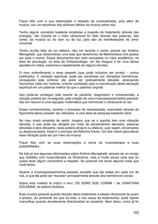 Fiquei feliz com a sua observação a respeito da musicoterapia, pois alem de
musico, sou um estudioso dos diversos efeitos da musica sobre nos.
Tenho alguns conceitos bastante simplistas a respeito do tratamento através das
energias, não importa se o meio vibracional for feito através das palavras, das
cores, da musica ou do som ou da luz, pois são as manifestações do amor
universal.
Tenho ouvido falar de um italiano, não me recordo o nome, parece ser Antônio
Meneghetti, que desenvolveu uma tese que denominou de Meoholística (me parece
ser esse o nome). Esses documentos tem sido veiculados no meio acadêmico, na
área de psicologia, na área da Ontopsicologia, um dia cheguei a ter uma densa
apostila em mãos, examinei-a rapidamente em alguns minutos.
O meu entendimento a esse respeito (que pode inclusive ser errado – acima
justificado): A vibração espiritual, pode ser penetrada por vibrações harmônicas,
conseguida esta sintonia, ela pode ser gradualmente elevada, alcançando
harmonias cada vez maiores, criando condições para a manutenção desta elevação
espiritual em um patamar melhor do que o patamar original.
Isso pode-se conseguir pelo exame do paciente, diagnostico e compreensão, a
solução poderá ser conseguida, pela criação de uma musica/poesia/mantra pessoal.
Isto em resumo é uma equação matemática que harmonize o vibracional do ser.
Esses conhecimentos, durante o processo de desobsessão, executado através da
Apometria talvez possam ser utilizados, é uma área de pesquisa bastante séria.
No meu modo simplista de sentir, imagino que se o espírito tem uma vibração
elevada, e isso pode ser atingido por meio de pensamentos elevados, palavras
elevadas e atos elevados, nada poderá atingi-lo ou afeta-lo, quer sejam, encarnados
ou desencarnados. Esse é o princípio da Reforma Íntima. Um dos meios para elevar
essa vibração pode ser por meio da musica.
Fiquei feliz com as suas observações a cerca da musicoterapia e suas
possibilidades.
De fato já tive algumas informações sobre Antônio Meneghetti, através de um amigo
que trabalha com musicoterapia na Dinamarca, mas e muito pouco para que eu
possa tecer algum comentário a respeito. Se possível me envie alguma coisa que
você tenha.
Quanto a musica/poesia/mantra pessoal, acredito que ela esteja em cada um de
nos, e que ela pode ser <tocada> principalmente através dos harmônicos vocais.
Sobre esta matéria te indico o livro: OS SONS QUE CURAM - de JONATHAN
GOLDMAN, da editora Siciliano.
Essa musica pessoal quando ativada altera totalmente o estado vibracional de quem
a produz, do ambiente em que se esta, e nos casos de tratamentos, pode operar
maravilhas quando devidamente direcionadas ao paciente. Alem disso, como já foi
252
 