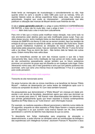 Andei lendo as mensagens de musicoterapia e coincidentemente ou não, hoje
quando entrei no carro e escolhi a rádio CBN para ouvir as notícias, tinha um
repórter falando sobre as últimas experiência feitas nesta área, mas voltado ao
aprendizado. Imaginei que vocês se interessariam , principalmente que eles
justificam a utilização das músicas de Mozart devido suas histórias de vida.
O site é www.aprendiz.com.br e o artigo é sobre MÚSICA E EXPERIÊNCIAS
EM RATOS, o título não foi muito feliz, mas o artigo é bom (O artigo foi transcrito
abaixo). Além disto tudo o site é muito bom culturalmente.
Para mim é fato que a música pode modificar nossa vibração, mas como tudo na
vida precisamos estar abertos para que esta modificação possa surgir. Faço uso
diário desse recurso, tenho meditado todos os dias desta semana e gosto muito das
músicas do ZAMFIR e do Kenny G (não sei se escrevi correto), faço uso também da
energia do sol que nasce na varanda do sótão, os resultados são muito bons. Dizem
que quando meditamos mudamos as vibrações de nosso ambiente, que são
observadas pelas pequenas coisas. hoje por exemplo meu filho de 11 anos foi tomar
café e me disse: Puxa eu dormi tão bem... Não lembro dele ter falado isto outras
vezes. Ontem minha filha mais velha disse
que era maravilhoso acordar ao som das músicas suaves e que isto a fazia
imensamente feliz. Após minha meditação de hoje pensei em todos vocês, apesar
de não conhecê-los pessoalmente, pensei também que no futuro poderemos
promover um encontro do grupo aqui em Brasília ou em qualquer outro lugar. Estou
oferecendo minha casa, ela é meio grandinha e acho que com jeitinho podemos nos
acomodar, acho que seria uma imensa troca de experiências !! Fica aí a proposta
para vocês pensarem.
Música clássica deixa ratos mais espertos
Transcrito do site mencionado acima
Os seres humanos não são os únicos mamíferos a se beneficiar do famoso "Efeito
Mozart" - melhora de desempenho em certos testes de inteligência após ouvir à
música do compositor do século 18. Com ratos também funciona.
Os pesquisadores que demonstraram o "Efeito Mozart" em crianças em idade pré-
escolar e em alunos de faculdade, descobriram agora que ratos que dormiram ao
som da sonata para piano K. 448 ficaram mais desembaraçados em labirintos do
que animais geneticamente iguais que foram expostos à música contemporânea
repetitiva de Philip Glass ou ao "ruído branco", sem informação musical.
Por exemplo, os roedores expostos a Mozart percorreram o labirinto numa média de
35 segundos, enquanto os ratos expostos a Philip Glass fizeram o mesmo percurso
em 50 segundos e os que ouviram ruído branco fizeram em 44. Eles também
aprenderam o caminho do labirinto mais depressa do que os outros.
"A descoberta tem fortes implicações para programas de educação e
desenvolvimento, e pode informar os cientistas sobre as contribuições da biologia e
das experiências com inteligência humana", escrevem Frances H. Rauscher e seus
254
 