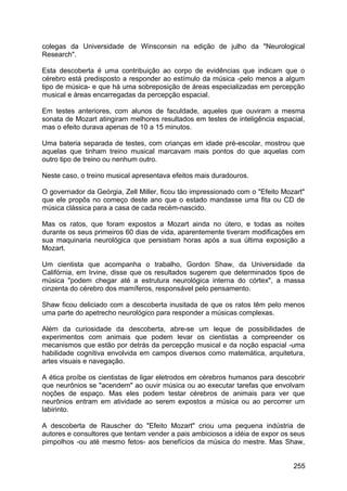 colegas da Universidade de Winsconsin na edição de julho da "Neurological
Research".
Esta descoberta é uma contribuição ao corpo de evidências que indicam que o
cérebro está predisposto a responder ao estímulo da música -pelo menos a algum
tipo de música- e que há uma sobreposição de áreas especializadas em percepção
musical e áreas encarregadas da percepção espacial.
Em testes anteriores, com alunos de faculdade, aqueles que ouviram a mesma
sonata de Mozart atingiram melhores resultados em testes de inteligência espacial,
mas o efeito durava apenas de 10 a 15 minutos.
Uma bateria separada de testes, com crianças em idade pré-escolar, mostrou que
aquelas que tinham treino musical marcavam mais pontos do que aquelas com
outro tipo de treino ou nenhum outro.
Neste caso, o treino musical apresentava efeitos mais duradouros.
O governador da Geórgia, Zell Miller, ficou tão impressionado com o "Efeito Mozart"
que ele propôs no começo deste ano que o estado mandasse uma fita ou CD de
música clássica para a casa de cada recém-nascido.
Mas os ratos, que foram expostos a Mozart ainda no útero, e todas as noites
durante os seus primeiros 60 dias de vida, aparentemente tiveram modificações em
sua maquinaria neurológica que persistiam horas após a sua última exposição a
Mozart.
Um cientista que acompanha o trabalho, Gordon Shaw, da Universidade da
Califórnia, em Irvine, disse que os resultados sugerem que determinados tipos de
música "podem chegar até a estrutura neurológica interna do córtex", a massa
cinzenta do cérebro dos mamíferos, responsável pelo pensamento.
Shaw ficou deliciado com a descoberta inusitada de que os ratos têm pelo menos
uma parte do apetrecho neurológico para responder a músicas complexas.
Além da curiosidade da descoberta, abre-se um leque de possibilidades de
experimentos com animais que podem levar os cientistas a compreender os
mecanismos que estão por detrás da percepção musical e da noção espacial -uma
habilidade cognitiva envolvida em campos diversos como matemática, arquitetura,
artes visuais e navegação.
A ética proíbe os cientistas de ligar eletrodos em cérebros humanos para descobrir
que neurônios se "acendem" ao ouvir música ou ao executar tarefas que envolvam
noções de espaço. Mas eles podem testar cérebros de animais para ver que
neurônios entram em atividade ao serem expostos a música ou ao percorrer um
labirinto.
A descoberta de Rauscher do "Efeito Mozart" criou uma pequena indústria de
autores e consultores que tentam vender a pais ambiciosos a idéia de expor os seus
pimpolhos -ou até mesmo fetos- aos benefícios da música do mestre. Mas Shaw,
255
 