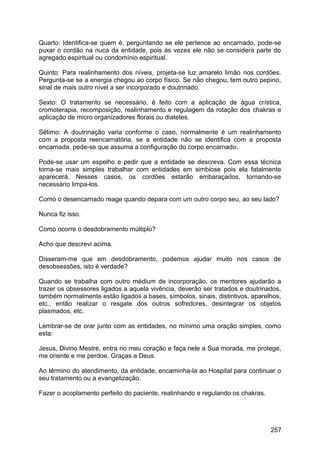 Quarto: Identifica-se quem é, perguntando se ele pertence ao encarnado, pode-se
puxar o cordão na nuca da entidade, pois às vezes ele não se considera parte do
agregado espiritual ou condomínio espiritual.
Quinto: Para realinhamento dos níveis, projeta-se luz amarelo limão nos cordões.
Pergunta-se se a energia chegou ao corpo físico. Se não chegou, tem outro pepino,
sinal de mais outro nível a ser incorporado e doutrinado.
Sexto: O tratamento se necessário, é feito com a aplicação de água crística,
cromoterapia, recomposição, realinhamento e regulagem da rotação dos chakras e
aplicação de micro organizadores florais ou diatetes.
Sétimo: A doutrinação varia conforme o caso, normalmente é um realinhamento
com a proposta reencarnatória, se a entidade não se identifica com a proposta
encarnada, pede-se que assuma a configuração do corpo encarnado.
Pode-se usar um espelho e pedir que a entidade se descreva. Com essa técnica
torna-se mais simples trabalhar com entidades em simbiose pois ela fatalmente
aparecerá. Nesses casos, os cordões estarão embaraçados, tornando-se
necessário limpa-los.
Como o desencarnado reage quando depara com um outro corpo seu, ao seu lado?
Nunca fiz isso.
Como ocorre o desdobramento múltiplo?
Acho que descrevi acima.
Disseram-me que em desdobramento, podemos ajudar muito nos casos de
desobsessões, isto é verdade?
Quando se trabalha com outro médium de incorporação, os mentores ajudarão a
trazer os obsessores ligados a aquela vivência, deverão ser tratados e doutrinados,
também normalmente estão ligados a bases, símbolos, sinais, distintivos, aparelhos,
etc., então realizar o resgate dos outros sofredores, desintegrar os objetos
plasmados, etc.
Lembrar-se de orar junto com as entidades, no mínimo uma oração simples, como
esta:
Jesus, Divino Mestre, entra no meu coração e faça nele a Sua morada, me protege,
me oriente e me perdoe. Graças a Deus.
Ao término do atendimento, da entidade, encaminha-la ao Hospital para continuar o
seu tratamento ou a evangelização.
Fazer o acoplamento perfeito do paciente, realinhando e regulando os chakras.
257
 