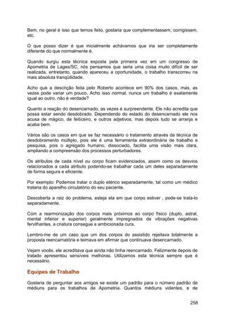 Bem, no geral é isso que temos feito, gostaria que complementassem, corrigissem,
etc.
O que posso dizer é que inicialmente achávamos que iria ser completamente
diferente do que normalmente é.
Quando surgiu esta técnica exposta pela primeira vez em um congresso de
Apometria de Lages/SC, nós pensamos que seria uma coisa muito difícil de ser
realizada, entretanto, quando apareceu a oportunidade, o trabalho transcorreu na
mais absoluta tranqüilidade.
Acho que a descrição feita pelo Roberto acontece em 90% dos casos, mas, as
vezes pode variar um pouco. Acho isso normal, nunca um trabalho é exatamente
igual ao outro, não é verdade?
Quanto a reação do desencarnado, as vezes é surpreendente. Ele não acredita que
possa estar sendo desdobrado. Dependendo do estado do desencarnado ele nos
acusa de mágico, de feiticeiro, e outros adjetivos, mas depois tudo se arranja e
acaba bem.
Vários são os casos em que se faz necessário o tratamento através da técnica de
desdobramento múltiplo, pois ele é uma ferramenta extraordinária de trabalho e
pesquisa, pois o agregado humano, dissociado, facilita uma visão mais clara,
ampliando a compreensão dos processos perturbadores.
Os atributos de cada nível ou corpo ficam evidenciados, assim como os desvios
relacionados a cada atributo podendo-se trabalhar cada um deles separadamente
de forma segura e eficiente.
Por exemplo: Podemos tratar o duplo etérico separadamente, tal como um médico
trataria do aparelho circulatório do seu paciente.
Descoberta a raiz do problema, esteja ela em que corpo estiver , pode-se trata-lo
separadamente.
Com a rearmonização dos corpos mais próximos ao corpo físico (duplo, astral,
mental inferior e superior) geralmente impregnados de vibrações negativas
fervilhantes, a criatura consegue a ambicionada cura.
Lembro-me de um caso que um dos corpos do assistido rejeitava totalmente a
proposta reencarnatória e teimava em afirmar que continuava desencarnado.
Vejam vocês. ele acreditava que ainda não tinha reencarnado. Felizmente depois de
tratado apresentou sensíveis melhoras. Utilizamos esta técnica sempre que é
necessário.
Equipes de Trabalho
Gostaria de perguntar aos amigos se existe um padrão para o número padrão de
médiuns para os trabalhos de Apometria. Quantos médiuns videntes, e de
258
 