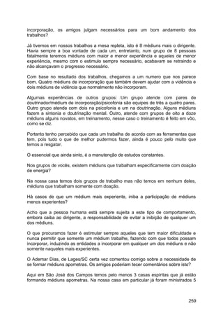 incorporação, os amigos julgam necessários para um bom andamento dos
trabalhos?
Já tivemos em nossos trabalhos a mesa repleta, isto é 8 médiuns mais o dirigente.
Havia sempre a boa vontade de cada um, entretanto, num grupo de 8 pessoas
fatalmente teremos médiuns com maior e menor experiência e aqueles de menor
experiência, mesmo com o estimulo sempre necessário, acabavam se retraindo e
não alcançavam o progresso necessário.
Com base no resultado dos trabalhos, chegamos a um numero que nos parece
bom. Quatro médiuns de incorporação que também devem ajudar com a vidência e
dois médiuns de vidência que normalmente não incorporam.
Algumas experiências de outros grupos: Um grupo atende com pares de
doutrinador/médium de incorporação/psicofonia são equipes de três a quatro pares.
Outro grupo atende com dois na psicofonia e um na doutrinação. Alguns médiuns
fazem a sintonia e doutrinação mental. Outro, atende com grupos de oito a doze
médiuns alguns novatos, em treinamento, nesse caso o treinamento é feito em vôo,
como se diz.
Portanto tenho percebido que cada um trabalha de acordo com as ferramentas que
tem, pois tudo o que de melhor pudermos fazer, ainda é pouco pelo muito que
temos a resgatar.
O essencial que ainda sinto, é a manutenção de estudos constantes.
Nos grupos de vocês, existem médiuns que trabalham especificamente com doação
de energia?
Na nossa casa temos dois grupos de trabalho mas não temos em nenhum deles,
médiuns que trabalham somente com doação.
Há casos de que um médium mais experiente, iniba a participação de médiuns
menos experientes?
Acho que a pessoa humana está sempre sujeita a este tipo de comportamento,
embora caiba ao dirigente, a responsabilidade de evitar a inibição de qualquer um
dos médiuns.
O que procuramos fazer é estimular sempre aqueles que tem maior dificuldade e
nunca permitir que somente um médium trabalhe, fazendo com que todos possam
incorporar, induzindo as entidades a incorporar em qualquer um dos médiuns e não
somente naqueles mais experientes.
O Ademar Dias, de Lages/SC certa vez comentou comigo sobre a necessidade de
se formar médiuns apometras. Os amigos poderiam tecer comentários sobre isto?
Aqui em São José dos Campos temos pelo menos 3 casas espíritas que já estão
formando médiuns apometras. Na nossa casa em particular já foram ministrados 5
259
 