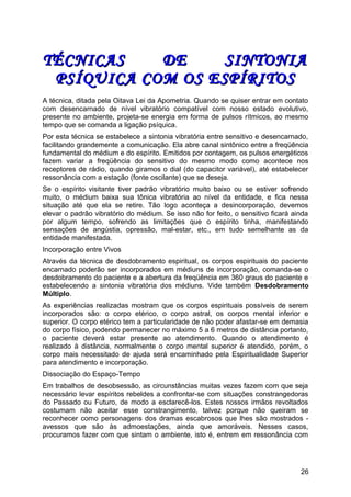 TÉCNICAS DE SINTONIATÉCNICAS DE SINTONIA
PSÍQUICA COM OS ESPÍRITOSPSÍQUICA COM OS ESPÍRITOS
A técnica, ditada pela Oitava Lei da Apometria. Quando se quiser entrar em contato
com desencarnado de nível vibratório compatível com nosso estado evolutivo,
presente no ambiente, projeta-se energia em forma de pulsos rítmicos, ao mesmo
tempo que se comanda a ligação psíquica.
Por esta técnica se estabelece a sintonia vibratória entre sensitivo e desencarnado,
facilitando grandemente a comunicação. Ela abre canal sintônico entre a freqüência
fundamental do médium e do espírito. Emitidos por contagem, os pulsos energéticos
fazem variar a freqüência do sensitivo do mesmo modo como acontece nos
receptores de rádio, quando giramos o dial (do capacitor variável), até estabelecer
ressonância com a estação (fonte oscilante) que se deseja.
Se o espírito visitante tiver padrão vibratório muito baixo ou se estiver sofrendo
muito, o médium baixa sua tônica vibratória ao nível da entidade, e fica nessa
situação até que ela se retire. Tão logo aconteça a desincorporação, devemos
elevar o padrão vibratório do médium. Se isso não for feito, o sensitivo ficará ainda
por algum tempo, sofrendo as limitações que o espírito tinha, manifestando
sensações de angústia, opressão, mal-estar, etc., em tudo semelhante as da
entidade manifestada.
Incorporação entre Vivos
Através da técnica de desdobramento espiritual, os corpos espirituais do paciente
encarnado poderão ser incorporados em médiuns de incorporação, comanda-se o
desdobramento do paciente e a abertura da freqüência em 360 graus do paciente e
estabelecendo a sintonia vibratória dos médiuns. Vide também Desdobramento
Múltiplo.
As experiências realizadas mostram que os corpos espirituais possíveis de serem
incorporados são: o corpo etérico, o corpo astral, os corpos mental inferior e
superior. O corpo etérico tem a particularidade de não poder afastar-se em demasia
do corpo físico, podendo permanecer no máximo 5 a 6 metros de distância portanto,
o paciente deverá estar presente ao atendimento. Quando o atendimento é
realizado à distância, normalmente o corpo mental superior é atendido, porém, o
corpo mais necessitado de ajuda será encaminhado pela Espiritualidade Superior
para atendimento e incorporação.
Dissociação do Espaço-Tempo
Em trabalhos de desobsessão, as circunstâncias muitas vezes fazem com que seja
necessário levar espíritos rebeldes a confrontar-se com situações constrangedoras
do Passado ou Futuro, de modo a esclarecê-los. Estes nossos irmãos revoltados
costumam não aceitar esse constrangimento, talvez porque não queiram se
reconhecer como personagens dos dramas escabrosos que lhes são mostrados -
avessos que são às admoestações, ainda que amoráveis. Nesses casos,
procuramos fazer com que sintam o ambiente, isto é, entrem em ressonância com
26
 