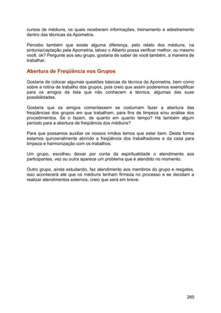 cursos de médiuns, os quais receberam informações, treinamento e adestramento
dentro das técnicas da Apometria.
Percebo também que existe alguma diferença, pelo relato dos médiuns, na
sintonia/captação pela Apometria, talvez o Alberto possa verificar melhor, ou mesmo
você, ok? Pergunte aos seu grupo, gostaria de saber de você também, a maneira de
trabalhar.
Abertura de Freqüência nos Grupos
Gostaria de colocar algumas questões básicas da técnica da Apometria, bem como
sobre a rotina de trabalho dos grupos, pois creio que assim poderemos exemplificar
para os amigos da lista que não conhecem a técnica, algumas das suas
possibilidades.
Gostaria que os amigos comentassem se costumam fazer a abertura das
freqüências dos grupos em que trabalham, para fins de limpeza e/ou análise dos
procedimentos. Se o fazem, de quanto em quanto tempo? Há também algum
período para a abertura de freqüência dos médiuns?
Para que possamos auxiliar os nossos irmãos temos que estar bem. Desta forma
estamos quinzenalmente abrindo a freqüência dos trabalhadores e da casa para
limpeza e harmonização com os trabalhos.
Um grupo, escolheu deixar por conta da espiritualidade o atendimento aos
participantes, vez ou outra aparece um problema que é atendido no momento.
Outro grupo, ainda estudando, faz atendimento aos membros do grupo e resgates,
isso acontecerá até que os médiuns tenham firmeza no processo e se decidam a
realizar atendimentos externos, creio que será em breve.
260
 