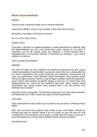 Mentor Destrambelhado
Roberto:
Costumo fazer a seguinte oração com os amigos espirituais:
Jesus, Divino Mestre, entra no meu coração, e faça nele a Sua morada.
Me perdoa, me proteja, me orienta, me ilumina.
Eu oro no Teu nome, Jesus.
Graças a Deus.
O paciente, internado no hospital psiquiátrico, recebe atendimento à distância, está
tão destrambelhado que até o seu mentor ficou assim, atirado em um canto. O
socorrista, que lhe dá suporte, pediu que deixasse o mentor daquele jeito e
trabalhássemos no encarnado. Quando o encarnado se recuperar, o seu mentor
também vai melhorar.
Como se explica tal situação?
ARADIM.
Fico feliz em saber de seus trabalhos de assistência espiritual junto aos nossos
irmãos hospitalizados Fiquei também surpreso de você mencionar o desequilibro de
um mentor responsável pelo irmão encarnado em tratamento. Gostaríamos que
você nos respondesse como obtiveram essas informações. Não estariam sendo
vítimas de algum processo infantil ou seja de algum obsessor querendo prejudicar o
grupo? Como você aceitaria se alguém falasse a você que um mentor ficou pinel
(desequilibrado) em virtude de seu assistido? Não seria melhor verificar essas
informações para depois aceitar como assunto sério e até nos informar com
detalhes esse processo?
Desculpe nossas colocações, mas ficamos apreensivos com caos dessa natureza,
principalmente com irmãos nossos que estão nas lidas Apométricas.
Júlio César
Estou participando da lista, sendo que é a primeira vez que sinto a vontade de trocar
idéias.
Bem, acho que deve haver alguma coisa errada no que você relatou. Partindo do
principio que para um espírito chegar a ser um mentor ou guia, ele deve ter uma
condição bem mais elevada do que o pupilo, ou então seria dois cegos a guiar-se. E
essa informação que o mentor estava também doente não deve proceder.
Ana Paula Nunes
261
 
