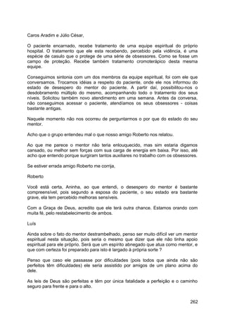 Caros Aradim e Júlio César,
O paciente encarnado, recebe tratamento de uma equipe espiritual do próprio
hospital. O tratamento que ele esta recebendo, percebido pela vidência, é uma
espécie de casulo que o protege de uma série de obsessores. Como se fosse um
campo de proteção. Recebe também tratamento cromoterápico desta mesma
equipe.
Conseguimos sintonia com um dos membros da equipe espiritual, foi com ele que
conversamos. Trocamos idéias a respeito do paciente, onde ele nos informou do
estado de desespero do mentor do paciente. A partir daí, possibilitou-nos o
desdobramento múltiplo do mesmo, acompanhando todo o tratamento dos seus
níveis. Solicitou também novo atendimento em uma semana. Antes da conversa,
não conseguimos acessar o paciente, atendíamos os seus obsessores - coisas
bastante antigas.
Naquele momento não nos ocorreu de perguntarmos o por que do estado do seu
mentor.
Acho que o grupo entendeu mal o que nosso amigo Roberto nos relatou.
Ao que me parece o mentor não teria enlouquecido, mas sim estaria digamos
cansado, ou melhor sem forças com sua carga de energia em baixa. Por isso, até
acho que entendo porque surgiram tantos auxiliares no trabalho com os obsessores.
Se estiver errada amigo Roberto me corrija,
Roberto
Você está certa, Aninha, ao que entendi, o desespero do mentor é bastante
compreensível, pois segundo a esposa do paciente, o seu estado era bastante
grave, ela tem percebido melhoras sensíveis.
Com a Graça de Deus, acredito que ele terá outra chance. Estamos orando com
muita fé, pelo restabelecimento de ambos.
Luís
Ainda sobre o fato do mentor destrambelhado, penso ser muito difícil ver um mentor
espiritual nesta situação, pois seria o mesmo que dizer que ele não tinha apoio
espiritual para ele próprio. Será que um espírito abnegado que atua como mentor, e
que com certeza foi preparado para isto é largado à própria sorte ?
Penso que caso ele passasse por dificuldades (pois todos que ainda não são
perfeitos têm dificuldades) ele seria assistido por amigos de um plano acima do
dele.
As leis de Deus são perfeitas e têm por única fatalidade a perfeição e o caminho
seguro para frente e para o alto.
262
 