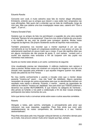 Eduardo Rosolia
Concordo com você, é muito estranho esse fato do mentor alegar dificuldade.
Entretanto, entendo que os amigos que citaram o caso estão bem amparados nas
suas afirmações. Não quero dar a entender que se trata de mistificação, longe de
mim isso. Mas que caberia uma boa investigação nesse caso, caberia sim! "Orai e
vigiai"... É por aí...
Fabiana Donadel (Fabi)
Gostaria que os amigos da lista me permitissem a sugestão de uma obra espírita
chamada "Sempre há uma esperança". Esse livro nos conta a história de uma jovem
e do trabalho de seu anjo de guarda para conseguir ajudá-la. Muitas vezes
chegando às lágrimas. Ele próprio recebendo auxílio de espíritos mais evoluídos.
Também precisamos nos recordar que o mentor espiritual é um ser que
normalmente já nos foi ligado em pregressas existências e que possui um grau de
adiantamento espiritual um pouco maior que o nosso. O que não significa dizer que
em alguns momentos ele não precise de ajuda. E, com certeza , contará com o
auxílio dos espíritos mais evoluídos a fim de cooperar com seu pupilo nos
momentos mais dolorosos.
Quanto ao mentor estar atirado a um canto. Lembremos do seguinte:
Uma visualização precisa ser interpretada. A vidência mediúnica nem sempre é
clara e precisa. Muitas vezes nos mostram um conjunto de imagens e nos dão uma
intuição mais aguçada para entender o que aquelas imagens querem nos alertar.
Essas são palavras da Irmã Tereza.
No meu restrito conhecimento e usando a intuição creio que o mentor desse
paciente "mostrou-se" assim , mas não "está" tão debilitado. Alguns pacientes
necessitam de energia de outros encarnados para que os atendimentos tenham um
resultado mais rápido e eficiente. Portanto, o mentor , usando da capacidade de
vidência do médium "mostrou-se" debilitado. Isso para dizer que TODOS podemos e
devemos nos auxiliar MUTUAMENTE. E que mesmo na categoria de mentores ,
eles jamais se furtarão a nos pedir a colaboração a fim de doar nossas energias,
participando dos belos momentos de cura.
Acho que temos muito a conversar ainda sobre esse e outros assuntos correlatos.
Roberto
Obrigado a todos, pelo carinho, orientação, e principalmente pelo amor que
colocaram nas suas respostas, sugestões. Peço lhes ainda que orem pelo
restabelecimento do nosso companheiro de caminhada e o seu "mentor
destrambelhado".
Peço-lhes desculpas pelo meu linguajar coloquial demais ou chamativo demais para
os e-mails, mas procuro colocar muito amor naquilo que faço, sempre.
263
 