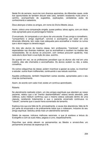Neste fim de semana, reuni-me com diversos apometras, de diferentes casas, onde
tive oportunidade de também discutir este caso, também recebendo muito amor e
carinho, acompanhado de sugestões, explicações, verdadeiras aulas de
conhecimento e sabedoria.
Deus abençoe a todos os amigos, em nome do Divino Mestre Jesus.
Assim, coloco uma comparação singela, quase poética, talvez agora, com um rótulo
mais apropriado para os personagens historia:
O encarnado, foi comparado a um aluno de uma escola. O seu amigo e conselheiro,
"companheiro e amigo espiritual", convive e acompanha, por estar em uma
dimensão diferente, tem visão mais adequada para aconselhar e mostrar os rumos
que o aluno segue ou deveria seguir.
Os dois são alunos da mesma classe, tem professores, "mentores", que são
especialistas nas diversas matérias, que os aconselham e auxiliam na medida das
necessidades. Se os alunos os procuram, com certeza procuram ajudá-los, mas
cada aluno deve fazer a sua lição de casa, sozinho.
De quando em vez, se os professores percebem que os alunos vão mal em uma
matéria, eles são chamados e aconselhados. Os alunos acatam ou não, a estes
conselhos.
Os outros coleguinhas da classe, podem incentivar a gazear as aulas, ou incentivar
a estudar, outros ficam indiferentes, continuando o seu estudo sozinhos.
Aqueles professores, também freqüentam outras escolas, apropriadas para o seu
nível de conhecimento.
Assim, de acordo com cada nível, existe um contínuo aprendizado.
Roberto
No atendimento realizado ontem, um dos amigos espirituais que atendem ao nosso
paciente, relatou que o tal "mentor destrambelhado" estava sendo atendido, pela
vidência, outra médium confirmou que o mesmo estava colocado dentro de uma
cápsula, recebendo tratamentos e que o paciente encarnado continuava no
"casulo", somente que o casulo havia aumentado de tamanho.
Explicou-nos que era falta de fé, principalmente, a causa dos abandonos, falta de fé
por parte do encarnado e de praticamente todos que o rodeavam, inclusive do seu
amigo espiritual. Solicitou ainda mais um atendimento semanal.
Relato da esposa, indicava melhoras sensíveis, e que já aceitava a leitura do
Evangelho e com as suas mãos, pegava o Livro, respeitosamente.
Peço-lhes que ainda elevem os pensamentos ao Mestre e enviem-lhes um
pensamento amoroso de esperança e fé.
264
 