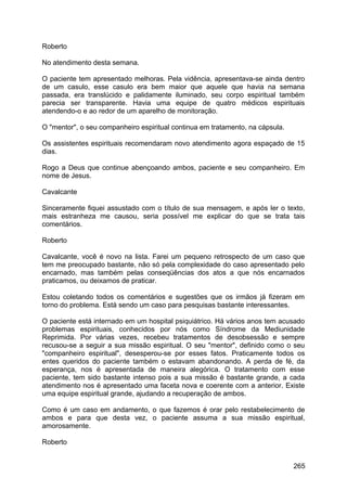 Roberto
No atendimento desta semana.
O paciente tem apresentado melhoras. Pela vidência, apresentava-se ainda dentro
de um casulo, esse casulo era bem maior que aquele que havia na semana
passada, era translúcido e palidamente iluminado, seu corpo espiritual também
parecia ser transparente. Havia uma equipe de quatro médicos espirituais
atendendo-o e ao redor de um aparelho de monitoração.
O "mentor", o seu companheiro espiritual continua em tratamento, na cápsula.
Os assistentes espirituais recomendaram novo atendimento agora espaçado de 15
dias.
Rogo a Deus que continue abençoando ambos, paciente e seu companheiro. Em
nome de Jesus.
Cavalcante
Sinceramente fiquei assustado com o título de sua mensagem, e após ler o texto,
mais estranheza me causou, seria possível me explicar do que se trata tais
comentários.
Roberto
Cavalcante, você é novo na lista. Farei um pequeno retrospecto de um caso que
tem me preocupado bastante, não só pela complexidade do caso apresentado pelo
encarnado, mas também pelas conseqüências dos atos a que nós encarnados
praticamos, ou deixamos de praticar.
Estou coletando todos os comentários e sugestões que os irmãos já fizeram em
torno do problema. Está sendo um caso para pesquisas bastante interessantes.
O paciente está internado em um hospital psiquiátrico. Há vários anos tem acusado
problemas espirituais, conhecidos por nós como Síndrome da Mediunidade
Reprimida. Por várias vezes, recebeu tratamentos de desobsessão e sempre
recusou-se a seguir a sua missão espiritual. O seu "mentor", definido como o seu
"companheiro espiritual", desesperou-se por esses fatos. Praticamente todos os
entes queridos do paciente também o estavam abandonando. A perda de fé, da
esperança, nos é apresentada de maneira alegórica. O tratamento com esse
paciente, tem sido bastante intenso pois a sua missão é bastante grande, a cada
atendimento nos é apresentado uma faceta nova e coerente com a anterior. Existe
uma equipe espiritual grande, ajudando a recuperação de ambos.
Como é um caso em andamento, o que fazemos é orar pelo restabelecimento de
ambos e para que desta vez, o paciente assuma a sua missão espiritual,
amorosamente.
Roberto
265
 