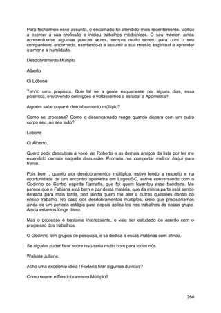 Para fecharmos esse assunto, o encarnado foi atendido mais recentemente. Voltou
a exercer a sua profissão e iniciou trabalhos mediúnicos. O seu mentor, ainda
apresentou-se algumas poucas vezes, sempre muito severo para com o seu
companheiro encarnado, exortando-o a assumir a sua missão espiritual e aprender
o amor e a humildade.
Desdobramento Múltiplo
Alberto
Oi Lobone,
Tenho uma proposta. Que tal se a gente esquecesse por alguns dias, essa
polemica, envolvendo definições e voltássemos a estudar a Apometria?
Alguém sabe o que é desdobramento múltiplo?
Como se processa? Como o desencarnado reage quando depara com um outro
corpo seu, ao seu lado?
Lobone
Oi Alberto,
Quero pedir desculpas à você, ao Roberto e as demais amigos da lista por ter me
estendido demais naquela discussão. Prometo me comportar melhor daqui para
frente.
Pois bem , quanto aos desdobramentos múltiplos, estive lendo a respeito e na
oportunidade de um encontro apometra em Lages/SC, estive conversando com o
Godinho do Centro espírita Ramatís, que foi quem levantou essa bandeira. Me
parece que a Fabiana está bem a par desta matéria, que da minha parte está sendo
deixada para mais tarde, pois ainda quero me ater a outras questões dentro do
nosso trabalho. No caso dos desdobramentos múltiplos, creio que precisaríamos
ainda de um período estágio para depois aplica-los nos trabalhos do nosso grupo.
Ainda estamos longe disso.
Mas o processo é bastante interessante, e vale ser estudado de acordo com o
progresso dos trabalhos.
O Godinho tem grupos de pesquisa, e se dedica a essas matérias com afinco.
Se alguém puder falar sobre isso seria muito bom para todos nós.
Walkiria Juliane.
Acho uma excelente idéia ! Poderia tirar algumas duvidas?
Como ocorre o Desdobramento Múltiplo?
266
 