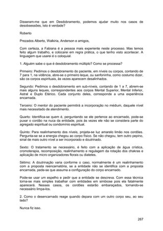 Disseram-me que em Desdobramento, podemos ajudar muito nos casos de
desobsessões, Isto é verdade?
Roberto
Prezados Alberto, Walkiria, Anderson e amigos,
Com certeza, a Fabiana é a pessoa mais experiente neste processo. Mas temos
feito algum trabalho, e colocarei em regra prática, o que tenho visto acontecer. A
linguagem que usarei é o coloquial.
1. Alguém sabe o que é desdobramento múltiplo? Como se processa?
Primeiro: Pedimos o desdobramento do paciente, em níveis ou corpos, contando de
7 para 1, na vidência, abre-se o primeiro leque, ou sanfoninha, como costumo dizer,
são os corpos espirituais, às vezes aparecem desalinhados.
Segundo: Pedimos o desdobramento em sub-níveis, contando de 1 a 7, abrem-se
mais alguns leques, correspondentes aos corpos Mental Superior, Mental Inferior,
Astral e Duplo Etérico. Cada conjunto deles, corresponde a uma experiência
encarnada.
Terceiro: O mentor do paciente permitirá a incorporação no médium, daquele nível
mais necessitado de atendimento.
Quarto: Identifica-se quem é, perguntando se ele pertence ao encarnado, pode-se
puxar o cordão na nuca da entidade, pois às vezes ele não se considera parte do
agregado espiritual ou condomínio espiritual.
Quinto: Para realinhamento dos níveis, projeta-se luz amarelo limão nos cordões.
Pergunta-se se a energia chegou ao corpo físico. Se não chegou, tem outro pepino,
sinal de mais outro nível a ser incorporado e doutrinado.
Sexto: O tratamento se necessário, é feito com a aplicação de água crística,
cromoterapia, recomposição, realinhamento e regulagem da rotação dos chakras e
aplicação de micro organizadores florais ou diatetes.
Sétimo: A doutrinação varia conforme o caso, normalmente é um realinhamento
com a proposta reencarnatória, se a entidade não se identifica com a proposta
encarnada, pede-se que assuma a configuração do corpo encarnado.
Pode-se usar um espelho e pedir que a entidade se descreva. Com essa técnica
torna-se mais simples trabalhar com entidades em simbiose pois ela fatalmente
aparecerá. Nesses casos, os cordões estarão embaraçados, tornando-se
necessário limpa-los.
2. Como o desencarnado reage quando depara com um outro corpo seu, ao seu
lado?
Nunca fiz isso.
267
 