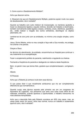 3. Como ocorre o Desdobramento Múltiplo?
Acho que descrevi acima.
4. Disseram-me que em Desdobramento Múltiplo, podemos ajudar muito nos casos
de desobsessões, isto é verdade?
Quando se trabalha com outro médium de incorporação, os mentores ajudarão a
trazer os obsessores ligados a aquela vivência, deverão ser tratados e doutrinados,
também normalmente estão ligados a bases, símbolos, sinais, distintivos, aparelhos,
etc., então realizar o resgate dos outros sofredores, desintegrar os objetos
plasmados, etc.
Lembrar-se de orar junto com as entidades, no mínimo uma oração simples, como
esta:
Jesus, Divino Mestre, entra no meu coração e faça nele a Sua morada, me protege,
me oriente e me perdoe.
Graças a Deus.
Ao término do atendimento, da entidade, encaminha-la ao Hospital para continuar o
seu tratamento ou a evangelização.
Fazer o acoplamento perfeito do paciente, realinhando e regulando os chakras.
Fechando a freqüência do paciente e desligando os médiuns desta freqüência.
Bem, no geral é isso que temos feito, gostaria que complementassem, corrigissem,
etc.
Alberto
Oi Pessoal,
Acho que o Roberto já conhece muito bem essa técnica.
O que posso dizer é que inicialmente achávamos que iria ser completamente
diferente do que normalmente é.
Quando surgiu esta técnica exposta pela primeira vez em um congresso de
Apometria de Lages/SC, nos pensamos que seria uma coisa muito difícil de ser
realizada, entretanto, quando apareceu a oportunidade, o trabalho transcorreu na
mais absoluta tranqüilidade.
Acho que a descrição feita pelo Roberto acontece em 90% dos casos, mas, as
vezes pode variar um pouco. Acho isso normal, nunca um trabalho é exatamente
igual ao outro, não é verdade?
268
 