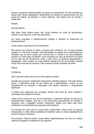Quanto a reação do desencarnado, as vezes é surpreendente. Ele não acredita que
possa estar sendo desdobrado. Dependendo do estado do desencarnado ele nos
acusa de mágico, de feiticeiro, e outros adjetivos, mas depois tudo se arranja e
acaba bem.
Roberto
Querido Alberto,
Não tenho tanta prática assim não, ainda estamos no início do aprendizado,
portanto o que fazemos, está mais para teoria.
Em quais condições o desdobramento múltiplo é utilizado no tratamento de
desencarnados?
Vocês utilizam esta técnica com freqüência?
Me parece que quando se utiliza a técnica mais ortodoxa, vez ou outra também
aparece um sub-nível revoltado. Uma dificuldade me parece ser a identificação de
simbiose que se torna quase que invisível para o vidente e na auto-obsessão,
quando os níveis estão revoltados, como acontece em caso de Síndrome de Down
ou em caso de pré desencarne, onde o corpo físico, já bastante depauperado e
desgastado, sofre, porque os níveis rejeitam aquele final de encarnação e aquele
corpo físico corroído por doenças. Eles mesmos já estão cansados de sofrer.
Alberto
Oi Roberto,
Que a paz do mestre Jesus nos envolva agora e sempre.
Acredito que quando o trabalhador está pronto o trabalho aparece. Tem sido sempre
assim. A Apometria longe de ser elitista dá a oportunidade a todos os que
humildemente se colocam a disposição dos nossos mentores e amparadores
espirituais.
A pratica que acabamos por conseguir sempre será fruto de muito trabalho e
submissão aos desígnios de Deus.
Vários são os casos em que se faz necessário o tratamento através da técnica de
desdobramento múltiplo, pois ele é uma ferramenta extraordinária de trabalho e
pesquisa, pois o agregado humano, dissociado, facilita uma visão mais clara,
ampliando a compreensão dos processos perturbadores.
Os atributos de cada nível ou corpo ficam evidenciados, assim como os desvios
relacionados a cada atributo podendo-se trabalhar cada um deles separadamente
de forma segura e eficiente.
Por exemplo: Podemos tratar o duplo etérico separadamente, tal como um médico
trataria do aparelho circulatório do seu paciente.
269
 