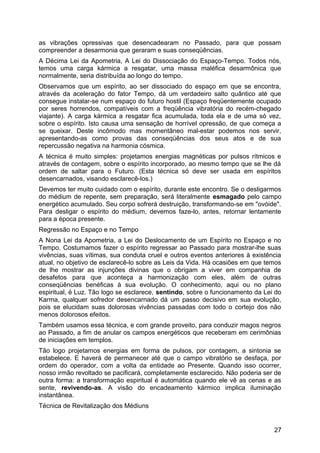 as vibrações opressivas que desencadearam no Passado, para que possam
compreender a desarmonia que geraram e suas conseqüências.
A Décima Lei da Apometria, A Lei do Dissociação do Espaço-Tempo. Todos nós,
temos uma carga kármica a resgatar, uma massa maléfica desarmônica que
normalmente, seria distribuída ao longo do tempo.
Observamos que um espírito, ao ser dissociado do espaço em que se encontra,
através da aceleração do fator Tempo, dá um verdadeiro salto quântico até que
consegue instalar-se num espaço do futuro hostil (Espaço freqüentemente ocupado
por seres horrendos, compatíveis com a freqüência vibratória do recém-chegado
viajante). A carga kármica a resgatar fica acumulada, toda ela e de uma só vez,
sobre o espírito. Isto causa uma sensação de horrível opressão, de que começa a
se queixar. Deste incômodo mas momentâneo mal-estar podemos nos servir,
apresentando-as como provas das conseqüências dos seus atos e de sua
repercussão negativa na harmonia cósmica.
A técnica é muito simples: projetamos energias magnéticas por pulsos rítmicos e
através de contagem, sobre o espírito incorporado, ao mesmo tempo que se lhe dá
ordem de saltar para o Futuro. (Esta técnica só deve ser usada em espíritos
desencarnados, visando esclarecê-los.)
Devemos ter muito cuidado com o espírito, durante este encontro. Se o desligarmos
do médium de repente, sem preparação, será literalmente esmagado pelo campo
energético acumulado. Seu corpo sofrerá destruição, transformando-se em "ovóide".
Para desligar o espírito do médium, devemos faze-lo, antes, retornar lentamente
para a época presente.
Regressão no Espaço e no Tempo
A Nona Lei da Apometria, a Lei do Deslocamento de um Espírito no Espaço e no
Tempo. Costumamos fazer o espírito regressar ao Passado para mostrar-lhe suas
vivências, suas vítimas, sua conduta cruel e outros eventos anteriores à existência
atual, no objetivo de esclarecê-lo sobre as Leis da Vida. Há ocasiões em que temos
de lhe mostrar as injunções divinas que o obrigam a viver em companhia de
desafetos para que aconteça a harmonização com eles, além de outras
conseqüências benéficas à sua evolução. O conhecimento, aqui ou no plano
espiritual, é Luz. Tão logo se esclarece, sentindo, sobre o funcionamento da Lei do
Karma, qualquer sofredor desencarnado dá um passo decisivo em sua evolução,
pois se elucidam suas dolorosas vivências passadas com todo o cortejo dos não
menos dolorosos efeitos.
Também usamos essa técnica, e com grande proveito, para conduzir magos negros
ao Passado, a fim de anular os campos energéticos que receberam em cerimônias
de iniciações em templos.
Tão logo projetamos energias em forma de pulsos, por contagem, a sintonia se
estabelece. E haverá de permanecer até que o campo vibratório se desfaça, por
ordem do operador, com a volta da entidade ao Presente. Quando isso ocorrer,
nosso irmão revoltado se pacificará, completamente esclarecido. Não poderia ser de
outra forma: a transformação espiritual é automática quando ele vê as cenas e as
sente, revivendo-as. A visão do encadeamento kármico implica iluminação
instantânea.
Técnica de Revitalização dos Médiuns
27
 