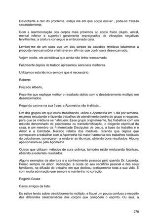 Descoberta a raiz do problema, esteja ela em que corpo estiver , pode-se trata-lo
separadamente.
Com a rearmonização dos corpos mais próximos ao corpo físico (duplo, astral,
mental inferior e superior) geralmente impregnados de vibrações negativas
fervilhantes, a criatura consegue a ambicionada cura.
Lembro-me de um caso que um dos corpos do assistido rejeitava totalmente a
proposta reencarnatória e teimava em afirmar que continuava desencarnado.
Vejam vocês. ele acreditava que ainda não tinha reencarnado.
Felizmente depois de tratado apresentou sensíveis melhoras.
Utilizamos esta técnica sempre que é necessário.
Roberto
Prezado Alberto,
Peço-lhe que explique melhor o resultado obtido com o desdobramento múltiplo em
desencarnados.
Pegando carona na sua frase: a Apometria não é elitista...
Um dos grupos em que estou trabalhando, utiliza a Apometria em 1 dia por semana,
estamos estudando e fazendo trabalhos de atendimento dentro do grupo e resgates,
para que os médiuns se habituem. Esse grupo originalmente, faz trabalhos com um
método denominado de psicotranse ou transidentificação, o dirigente espiritual da
casa, é um membro da Fraternidade Discípulos de Jesus, a base do trabalho é o
Amor e a Caridade. Recebo relatos dos médiuns, dizendo que depois que
começaram a trabalhar com a Apometria há maior harmonia nos trabalhos habituais
do psicotranse, começaram a misturar as técnicas, obtendo bons resultados. Alguns
apaixonaram-se pela Apometria.
Outros que utilizam métodos de cura prânica, também estão misturando técnicas,
obtendo excelentes resultados.
Alguns exemplos da abertura e o conhecimento passado pelo querido Dr. Lacerda.
Penso sempre no amor, dedicação, à custa do seu sacrifício pessoal e dos seus
familiares, na difusão do trabalho em que dedicou praticamente toda a sua vida. É
com muita admiração que sempre o mantenho no coração.
Rogério Souza
Caros amigos da lista:
Eu estive lendo sobre desdobramento múltiplo, e fiquei um pouco confuso a respeito
das diferentes características dos corpos que compõem o espírito. Ou seja, a
270
 