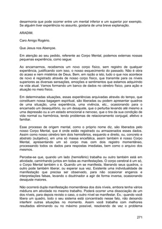 desarmonia que pode ocorrer entre um mental inferior e um superior por exemplo.
Se alguém tiver experiência no assunto, gostaria de uma breve explanação.
ARADIM.
Caro Amigo Rogério.
Que Jesus nos Abençoe.
Em atenção ao seu pedido, referente ao Corpo Mental, podemos externas nossas
pequenas experiência, como segue:
Ao encarnarmos, recebemos um novo corpo físico, sem registro de qualquer
experiência, justificando com isso, o nosso esquecimento do passado. Não é obra
do acaso e nem mistérios de Deus. Bem, em razão a isto, tudo o que nos acontece
de novo é registrado através de nosso corpo físico, que transmite para os níveis
superiores as diversas sensações, emoções e sentimentos que estamos adquirindo
na vida atual. Vamos formando um banco de dados no cérebro físico, para ação e
atuação no meio físico.
Em determinadas situações, essas experiências arquivadas através do tempo, que
constituem nossa bagagem espiritual, são liberadas ou podem apresentar quadros
de uma situação, uma experiência, uma vivência, etc., ocasionando para o
encarnado um desequilíbrio, ou um desajuste, que o perturba levando até mesmo a
uma depressão ou a um estado emocional e nervoso, que o tira da sua condição de
vida normal ou harmônica, tendo problemas de relacionamento conjugal, afetivo e
familiar.
Esse processo de origem mental, como o próprio nome diz, são liberados pelo
nosso Corpo Mental, que é onde estão registrado ou armazenados esses dados.
Assim como nosso cérebro tem dois hemisférios, esquerdo e direito, ou, concreto e
abstrato (subjetivo), em uma só massa encefálica, assim também é nosso Corpo
Mental, apresentando um só corpo mas com dois registro momentâneo,
processando todos os dados para respostas imediatas, bem como o arquivo dos
mesmos.
Percebe-se que, quando um lado (hemisfério) trabalha ou outro também está em
atividade, caminhando juntos em todas as manifestações. O corpo cerebral é um só,
o Corpo Mental também o é. Quando um se manifesta, liberando seus quadros, o
outro pode também liberar, ou esperar sua vez. Existente uma individualidade de
manifestação que precisa ser observado, para não ocasionar enganos e
interpretações falsas, levando o doutrinador a agir de forma inversa, ocasionando
desajuste maiores.
Não ocorrerá dupla manifestação momentânea dos dois níveis, embora tenha vários
médiuns em atividade no mesmo trabalho. Poderá ocorrer uma dissociação de um
dos níveis, para depois revisto o caso, o outro nível se manifestar. Ex.: quando você
libera um quadro, todo o seu sistema está concentrado nesse fato, não deixando
interferir outras situações no momento. Assim você trabalha com melhores
resultados eliminando ou no máximo possível, resolvendo de vez o problema
271
 