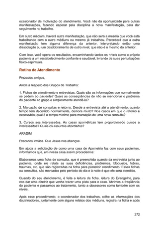 ocasionador da motivação do atendimento. Você não dá oportunidade para outras
manifestações, fazendo esperar pela disciplina a nova manifestação, para dar
seguimento no trabalho.
Em outro médium, haverá outra manifestação, que não será a mesma que você está
trabalhando com o outro médiuns ou mesmo já trabalhou. Perceberá que a outra
manifestação tem alguma diferença da anterior, interpretando então uma
dissociação ou um desdobramento de outro nível, que não é o mesmo do anterior.
Com isso, você opera os resultados, encaminhando tantos os níveis como o próprio
paciente a um restabelecimento confiante e saudável, livrando de suas perturbações
físico-espirituais.
Rotina de Atendimento
Prezados amigos,
Ainda a respeito dos Grupos de Trabalho:
1. Fichas de atendimento e entrevistas. Quais são as informações que normalmente
se pedem ao paciente? Quais as conseqüências de não se mencionar o problema
do paciente ao grupo e simplesmente atendê-lo?
2. Marcação de consultas e retorno. Desde a entrevista até o atendimento, quanto
tempo tem decorrido normalmente, demora muito? Nos casos em que o retorno é
necessário, qual é o tempo mínimo para marcação de uma nova consulta?
3. Cursos aos interessados. As casas apométricas tem proporcionado cursos a
interessados? Quais os assuntos abordados?
ARADIM
Prezados irmãos. Que Jesus nos abençoe.
Em ajuda a solicitação de como uma casa de Apometria faz com seus pacientes,
informamos que, em nossa casa assim procedemos:
Elaboramos uma ficha de consulta, que é preenchida quando da entrevista junto ao
paciente, onde ele relata as suas deficiências, problemas, bloqueios, fobias,
traumas, etc. que são registradas na ficha para posterior atendimento. Essas fichas
ou consultas, são marcadas pelo período do dia e à noite é que ele será atendido.
Quando do seu atendimento, é feita a leitura da ficha, leitura do Evangelho, para
nos dar uma diretriz que venha trazer uma pista para o caso. Abrimos a freqüência
do paciente e passamos ao tratamento, tanto a obsessores como também com os
níveis.
Após esse procedimento, o coordenador dos trabalhos, colhe as informações dos
doutrinadores, juntamente com alguns relatos dos médiuns, registra na ficha e após
272
 