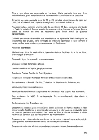 filtra o que deve ser repassado ao paciente. Cada paciente tem sua ficha
individualizada, para as reconsultas e serve também como material de pesquisa.
O tempo de uma consulta leva de 15 a 20 minutos, dependendo do caso em
particular. Como média é o que temos registrado em nossos trabalhos.
Nas reconsultas, pedimos um intervalo de no mínimo 21 dias, conforme orientação
do Godinho e da Irmã Tereza através de suas comunicações com a Fabiana. Temos
casos de marcar até uma 3a. reconsulta para tentar fechar os quadros
apresentados.
Criamos em nossa casa cursos aos interessados na Apometria, bem como para os
integrantes dos grupos, para formação de médiuns apometras e que venham a
desempenhar suas funções com segurança e conhecimento.
Assuntos abordados:
Mediunidade: tipos de mediunidade, tipos de médiuns Espíritos: tipos de espíritos,
classificação e evolução.
Obsessão: tipos de obsessão e suas variações.
Chakras: centros de forças e plexos.
Desdobramentos: múltiplos, projeção e níveis.
Cordão de Prata e Cordão de Ouro: ligações.
Regressão: Indução e hipnótica- Níveis e entidades desencarnadas.
Procedimentos: - Reunião Espírita, Trabalhos de Atendimento, Palestras, etc.
Leis Apométricas: suas aplicações.
Técnicas de atendimentos: Ao paciente, Ao Obsessor, Aos Magos, Aos aparelhos,
Aos implantes de MOF, A luminoterapia, Ao encaminhamento dos níveis e
entidades,
Ao fechamento dos Trabalhos, etc.
Elaboramos apostilas para desenvolver esses assuntos de forma didática e fácil
compreensão, facilitando o aprendizado bem como o interesse e a motivação para
as pessoas permanecerem dentro das casas espíritas e não se tornarem equipes
rotativas ou cometas que só irão aparecer de vez enquanto.
Esperamos ter colaborado de uma forma ou de outra, colocando-nos a disposição
para qualquer ajuda que estiver dentro de nossas possibilidades.
Desejamos muita paz a todos, rogando sempre que o mestre Jesus no abençoe.
273
 
