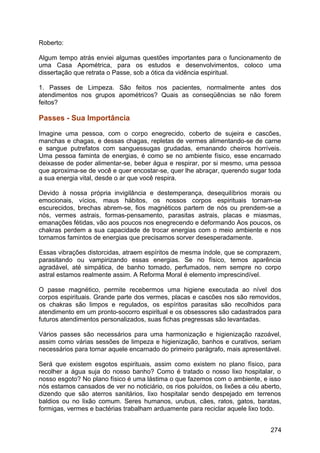 Roberto:
Algum tempo atrás enviei algumas questões importantes para o funcionamento de
uma Casa Apométrica, para os estudos e desenvolvimentos, coloco uma
dissertação que retrata o Passe, sob a ótica da vidência espiritual.
1. Passes de Limpeza. São feitos nos pacientes, normalmente antes dos
atendimentos nos grupos apométricos? Quais as conseqüências se não forem
feitos?
Passes - Sua Importância
Imagine uma pessoa, com o corpo enegrecido, coberto de sujeira e cascões,
manchas e chagas, e dessas chagas, repletas de vermes alimentando-se de carne
e sangue putrefatos com sanguessugas grudadas, emanando cheiros horríveis.
Uma pessoa faminta de energias, é como se no ambiente físico, esse encarnado
deixasse de poder alimentar-se, beber água e respirar, por si mesmo, uma pessoa
que aproxima-se de você e quer encostar-se, quer lhe abraçar, querendo sugar toda
a sua energia vital, desde o ar que você respira.
Devido à nossa própria invigilância e destemperança, desequilíbrios morais ou
emocionais, vícios, maus hábitos, os nossos corpos espirituais tornam-se
escurecidos, brechas abrem-se, fios magnéticos partem de nós ou prendem-se a
nós, vermes astrais, formas-pensamento, parasitas astrais, placas e miasmas,
emanações fétidas, vão aos poucos nos enegrecendo e deformando Aos poucos, os
chakras perdem a sua capacidade de trocar energias com o meio ambiente e nos
tornamos famintos de energias que precisamos sorver desesperadamente.
Essas vibrações distorcidas, atraem espíritos de mesma índole, que se comprazem,
parasitando ou vampirizando essas energias. Se no físico, temos aparência
agradável, até simpática, de banho tomado, perfumados, nem sempre no corpo
astral estamos realmente assim. A Reforma Moral é elemento imprescindível.
O passe magnético, permite recebermos uma higiene executada ao nível dos
corpos espirituais. Grande parte dos vermes, placas e cascões nos são removidos,
os chakras são limpos e regulados, os espíritos parasitas são recolhidos para
atendimento em um pronto-socorro espiritual e os obsessores são cadastrados para
futuros atendimentos personalizados, suas fichas pregressas são levantadas.
Vários passes são necessários para uma harmonização e higienização razoável,
assim como várias sessões de limpeza e higienização, banhos e curativos, seriam
necessários para tornar aquele encarnado do primeiro parágrafo, mais apresentável.
Será que existem esgotos espirituais, assim como existem no plano físico, para
recolher a água suja do nosso banho? Como é tratado o nosso lixo hospitalar, o
nosso esgoto? No plano físico é uma lástima o que fazemos com o ambiente, e isso
nós estamos cansados de ver no noticiário, os rios poluídos, os lixões a céu aberto,
dizendo que são aterros sanitários, lixo hospitalar sendo despejado em terrenos
baldios ou no lixão comum. Seres humanos, urubus, cães, ratos, gatos, baratas,
formigas, vermes e bactérias trabalham arduamente para reciclar aquele lixo todo.
274
 