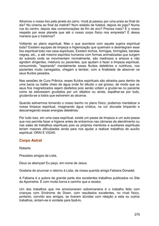 Atiramos o nosso lixo pela janela do carro. Você já passou por uma praia ao final do
dia? No cinema ao final da matinê? Num estádio de futebol, depois do jogo? Numa
rua do centro, depois das comemorações de fim de ano? Precisa mais? E o nosso
respeito por esse planeta que até o nosso corpo físico nos empresta? É dessa
maneira que o tratamos?
Voltando ao plano espiritual. Mas o que acontece com aquela sujeira espiritual
toda? Existem equipes de limpeza e higienização que queimam e desintegram esse
lixo espiritual todo nas casa espirituais. Existem bichos, formigas, formigões, baratas
negras, etc., e até mesmo espíritos humanos com formas animalizadas que surgem
do subsolo onde se movimentam normalmente, são medrosos e ariscos e não
agridem dirigentes, médiuns ou pacientes, que ajudam a fazer a limpeza espiritual,
consumindo, "aspirando" mentalmente esses fluídos deletérios e nutritivos, nos
pacientes muito carregados, chegam a lamber, com a finalidade de absorver os
seus fluídos pesados.
Nas sessões de Cura Prânica, esses fluídos espirituais são atirados para dentro de
uma bacia ou balde cheio de água onde foi diluído o sal grosso, de modo que os
seus fios magnetizados sejam desfeitos pois senão voltam a grudar-se no paciente
como se estivessem grudados por um elástico ou ainda, espalhar-se por tudo,
grudando-se a todos que estiverem ao alcance.
Quando estivermos tomando o nosso banho no plano físico, podemos mentalizar a
nossa limpeza espiritual, imaginando água crística, na cor dourada limpando e
descarregando essas energias deletérias.
Por tudo isso, em uma casa espiritual, existe um passe de limpeza e um auto-passe
que nos permite fazer a higiene antes de entrarmos nas câmaras de atendimento ou
nas salas de trabalhos espirituais pois os próprios mentores e auxiliares espirituais
teriam maiores dificuldades ainda para nos ajudar a realizar trabalhos de auxílio
espiritual. ORAI E VIGIAI.
Corpo Astral
Roberto
Prezados amigos da Lista,
Deus os abençoe! Eu peço, em nome de Jesus.
Gostaria de anunciar o retorno à Lista, da nossa querida amiga Fabiana Donadel.
A Fabiana é a autora de grande parte dos excelentes trabalhos publicados no Site
da Apometria. É com muita honra e carinho que a recebo.
Um dos trabalhos que me emocionaram sobremaneira é o trabalho feito com
crianças com Síndrome de Down, com resultados excelentes, no nível físico,
portanto, convido aos amigos, se tiverem dúvidas com relação a esta ou outros
trabalhos, sintam-se à vontade para fazê-lo.
275
 