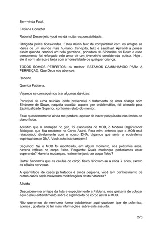 Bem-vinda Fabi,
Fabiana Donadel.
Roberto! Desse jeito você me dá muita responsabilidade.
Obrigada pelas boas-vindas. Estou muito feliz de compartilhar com os amigos as
idéias de um mundo mais humano, tranqüilo, feliz e saudável. Aprendi a pensar
assim quando conheci um bela garotinha, portadora de Síndrome de Down e esse
pensamento foi reforçado pelo amor de um jovenzinho considerado autista. Hoje ,
ele já sorri, abraça e beija com a honestidade de qualquer criança.
TODOS SOMOS PERFEITOS, ou melhor, ESTAMOS CAMINHANDO PARA A
PERFEIÇÃO. Que Deus nos abençoe.
Roberto
Querida Fabiana,
Vejamos se conseguimos tirar algumas dúvidas:
Participei de uma reunião, onde presenciei o tratamento de uma criança som
Síndrome de Down, naquela ocasião, aquele gen problemático, foi alterado pela
Espiritualidade Superior, conforme relato do mentor.
Esse questionamento ainda me perdura, apesar de haver pesquisado nos limites do
plano físico.
Acredito que a alteração no gen, foi executada no MOB, o Modelo Organizador
Biológico, que fica residente no Corpo Astral. Para mim, entendo que o MOB está
relacionado diretamente com o nosso DNA, digamos que seria o equivalente
espiritual deste DNA. Você acha isto também?
Seguindo: Se o MOB foi modificado, em algum momento, nos próximos anos,
haveria reflexo no corpo físico. Pergunto: Quais mudanças poderíamos estar
esperando? Haveria mudanças, realmente junto ao corpo físico?
Outra: Sabemos que as células do corpo físico renovam-se a cada 7 anos, exceto
as células nervosas.
A quantidade de casos já tratados é ainda pequena, você tem conhecimento de
outros casos onde houveram modificações desta natureza?
Alberto
Desculpem-me amigos da lista e especialmente a Fabiana, mas gostaria de colocar
aqui o meu entendimento sobre o significado de corpo astral e MOB.
Não queremos de nenhuma forma estabelecer aqui qualquer tipo de polemica,
apenas , gostaria de ter mais informações sobre este assunto.
276
 