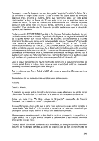 De acordo com o Dr. Lacerda, em seu livro genial, "espírito E matéria" à folhas 34 e
35 descreve o corpo astral assim :"Dá-se o nome de corpo astral ao invólucro
espiritual mais próximo a matéria, tanto que facilmente pode ser visto pelos
clarividentes." e logo na frente diz "Ë com este corpo que os espíritos vivem na
dimensão astral; os que se comunicam habitualmente nas sessões espíritas
possuem este corpo mais ou menos denso, conforme a grau evolutivo do seu
possuidor" Esta definição do Dr. Lacerda coincide exatamente com a descrição
apoiada pela Teosofia.
No livro espírito, PERISPÍRITO E ALMA, o Dr. Hernani Guimarães Andrade, faz um
profundo ensaio sobre o Modelo Organizador Biológico e na pagina 54 define MOB
da seguinte forma" Em nossa hipótese de trabalho, descreveremos o espírito
propriamente dito como sendo uma individualidade feita de "matéria Psi" formando
uma estrutura tetradimensional, possuindo uma "cúpula" e um "domínio
informacional histórico" ou "MODELO ORGANIZADOR BIOLÓGICO" capaz de atuar
sobre a matéria orgânica e provocar-lhe o desenvolvimento biológico. este arquétipo
auto-organizado teria uma compleição composta de átomos espirituais (psi-atomos)
polarizados e combinados entre si, firmemente empilhados na direção do eixo ToT à
custa de um campo de natureza magnética - Campo Biomagnético o qual consegue
agir também ortogonalmente sobre o nosso espaço físico tridimensional".
Logo a seguir apresenta uma figura mostrando claramente a cúpula mencionada os
corpos astral, físico e outros, bem como a zona embriofetal histórica, chamando
este conjunto de Modelo Organizador Biológico.
Daí concluímos que Corpo Astral e MOB são coisas e assuntos diferentes embora
correlatos.
Gostaríamos de ter mais algumas opiniões sobre este assunto.
Roberto
Querido Alberto,
A respeito do corpo astral, também denominado corpo plasmável ou ainda corpo
plasmático. Também tive oportunidade de acessar as informações mencionadas.
Existe um outro livro, "As Sete Linhas de Umbanda", psicografia de Rubens
Saraceni, que o menciona como "corpo plasmático".
Dessas literaturas, depreendo que a parte mais externa do corpo astral constitui a
denominada "tela búdica" pois constitui a armadura, a casamata espiritual que
protege os corpos "duplo etérico" e "físico" dos assédios espirituais.
Mesmo após o desdobramento, a tela búdica continua protegendo o corpo físico e
duplo etérico. Se o duplo etérico também é desdobrado, a tela búdica continua
protegendo o corpo físico.
O corpo astral, plasmável, contem na sua intimidade, as energias que lhe permitem
assumir as mudanças sofridas, perante as experiências do ser, demonstrando as
277
 