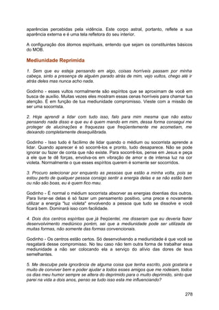aparências percebidas pela vidência. Este corpo astral, portanto, reflete a sua
aparência externa e é uma tela refletora do seu interior.
A configuração dos átomos espirituais, entendo que sejam os constituintes básicos
do MOB.
Mediunidade Reprimida
1. Sem que eu esteja pensando em algo, coisas horríveis passam por minha
cabeça, sinto a presença de alguém parado atrás de mim, vejo vultos, chego até ir
atrás deles mas nunca acho nada.
Godinho - esses vultos normalmente são espíritos que se aproximam de você em
busca de auxílio. Muitas vezes eles mostram essas cenas horríveis para chamar tua
atenção. É em função de tua mediunidade compromisso. Vieste com a missão de
ser uma socorrista.
2. Hoje aprendi a lidar com tudo isso, falo para mim mesma que não estou
pensando nada disso e que eu é quem mando em mim, dessa forma consegui me
proteger de alucinações e fraquezas que freqüentemente me acometiam, me
deixando completamente desequilibrada.
Godinho - Isso tudo é facílimo de lidar quando o médium ou socorrista aprende a
lidar. Quando aparecer é só socorrê-los e pronto, tudo desaparece. Não se pode
ignorar ou fazer de conta que não existe. Para socorrê-los, pense em Jesus e peça
a ele que te dê forças, envolva-os em vibração de amor e de intensa luz na cor
violeta. Normalmente o que esses espíritos querem é somente ser socorridos.
3. Procuro selecionar por enquanto as pessoas que estão a minha volta, pois se
estou perto de qualquer pessoa consigo sentir a energia delas e se não estão bem
ou não são boas, eu é quem fico mau.
Godinho - É normal o médium socorrista absorver as energias doentias dos outros.
Para livrar-se delas é só fazer um pensamento positivo, uma prece e novamente
utilizar a energia "luz violeta" envolvendo a pessoa que tudo se dissolve e você
ficará bem. Dominará isso com facilidade.
4. Dois dos centros espíritas que já freqüentei, me disseram que eu deveria fazer
desenvolvimento mediúnico porém, sei que a mediunidade pode ser utilizada de
muitas formas, não somente das formas convencionais.
Godinho - Os centros estão certos. Só desenvolvendo a mediunidade é que você se
resgatará desse compromisso. No teu caso não tem outra forma de trabalhar essa
mediunidade a não ser colocando ela a serviço do alívio das dores de teus
semelhantes.
5. Me desculpe pela ignorância de alguma coisa que tenha escrito, pois gostaria e
muito de conviver bem e poder ajudar a todos esses amigos que me rodeiam, todos
os dias meu humor sempre se altera do deprimido para o muito deprimido, sinto que
parei na vida a dois anos, penso se tudo isso esta me influenciando?
278
 