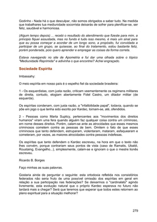 Godinho - Nada há o que desculpar, não somos obrigados a saber tudo. Na medida
que trabalhares tua mediunidade socorrista deixarás de sofrer para plenificar-se, ser
feliz, saudável e harmoniosa.
(Algum tempo depois) ... recebi o resultado do atendimento que fizeste para mim, a
principio fiquei assustada, mas no fundo é tudo isso mesmo, é mais um sinal para
que eu possa começar a acordar de um longo sono, a propósito, fui convidada a
participar de um grupo, se quisesse, ao final do tratamento, estou bastante feliz,
porém ponderada, pois quero aprender e empregar as coisas da forma correta.
Estava navegando no site de Apometria e fui dar uma olhada sobre o tópico
"Mediunidade Reprimida" e adivinha o que encontrei? Achei engraçado.
Sociedade Espírita
Imbassahy:
O meio espírita em nosso país é o espelho fiel da sociedade brasileira:
1 - Os esquerdistas, com justa razão, criticam veementemente os regimens militares
de direita, contudo, elogiam abertamente Fidel Castro, um ditador militar (de
esquerda).
Os espíritas condenam, com justa razão, a "infalibilidade papal", todavia, quando se
põe em jogo o que tenha sido escrito por Kardec, tornam-se, até, ofendidos.
2 - Pessoas como Marta Suplicy, pertencentes aos "movimentos dos direitos
humanos" viram uma fera quando alguém faz qualquer coisa contra um criminoso,
em nome desses direitos. Porém, calam-se ante as atrocidades que esses mesmos
criminosos cometem contra as pessoas de bem. Omitem o fato de que esses
criminosos que tanto defendem, estruparam, violentaram, mataram, esfaquearam e
cometeram, por vezes, as maiores atrocidades contra pessoas indefesas.
Os espíritas que tanto defendem o Kardec escreveu, na hora em que o texto não
lhes convém, porque contrariam seus pontos de vista (caso de Ramatis, Ubaldi,
Roustaing, Evangelho...), simplesmente, calam-se e ignoram o que o mestre lionês
escreveu.
Ricardo B. Borges
Faço minhas as suas palavras.
Gostaria ainda de perguntar o seguinte: esta ortodoxia refletida nos consistórios
federados não seria fruto de uma possível omissão dos espíritas em geral em
relação a sua participação nas federações? Se deixarmos o "cardinalato" agindo
livremente, esta evolução natural que o próprio Kardec esperava no futuro não
tardará mais a chegar? Será que teremos que esperar que todos estes retornem ao
plano espiritual para a situação melhorar?
279
 