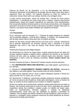 Trata-se da Quinta Lei da Apometria, a Lei da Revitalização dos Médiuns.
Pensamos fortemente na transferência de energia vital de nosso corpo físico para o
organismo físico do médium. Em seguida tomamos as mãos do médium ou
colocamos nossas mãos sobre sua cabeça, fazendo uma contagem lenta.
A cada número pronunciado, massa de energia vital - oriunda de nosso próprio
metabolismo - é transferida de nosso corpo para o médium. Usamos essa técnica
habitualmente, depois dos passes magnéticos em pacientes muito desvitalizados.
Ela nos permite trabalhar durante quatro ou cinco horas consecutivas, sem desgaste
apreciável. De trinta em trinta minutos costumamos transferir energias vitais para os
médiuns, que desse modo podem trabalhar sem dispêndio de forças.
Teurgia
Vide Pneumiatria.
Do gr. theourgía, pelo lat. theurgia. S.f. 1. Espécie de magia baseada em relações
com os espíritos celestes. 2. Arte de fazer milagres. 3. Filosofia - No neoplatonismo,
arte de fazer descer Deus à alma para criar um estado de êxtase.
Apesar de não haver menção desta técnica nos livros do Dr. Lacerda, entendemos
que é possível realizarmos um encontro cósmico entre o paciente e os seres
angelicais, tais como o seu Anjo da Guarda. Esta técnica deverá ser melhor
descrita.
Tratamentos Especiais para Magos Negros
No atendimento às vítimas de magia negra, cuidado especial deverá ser dado aos
campos negativos ligados a objetos físicos: cadáveres de animais ou de homens,
bonecos de cera, pano ou qualquer outro material usado para vestuário, roupas,
travesseiros e toda a sorte de materiais imantados. Esses campos devem ser
desfeitos.
Há duas maneiras de fazer o "desmancho" desses campos de força adversos:
1 - Pela DESTRUIÇÃO FÍSICA DOS OBJETOS a que estão ligados: queimando-os,
por exemplo.
2 - Através do "LEVANTAMENTO" DESSES CAMPOS, NO ASTRAL, retirando-os
dos objetos a que estão ligados. Este processo pode ser feito à distância.
É prática nossa, bastante comum, atirar o objeto enfeitiçado (quando o temos) em
água corrente. Um rio, riacho, etc. ou o mar.
No "desmancho" à distância, costumamos projetar poderosos campos energéticos,
em forma de jatos de alta freqüência. Estes jatos desintegram, como se fossem de
fogo, os campos de força negativos que imantam os objetos magiados.
Quanto às orações de encantamentos, bastante usadas pelos feiticeiros de todos os
tempos, não é preciso preocupar-se muito com elas. Com a destruição dos campos
magnéticos astrais dos amuletos e objetos usados no trabalho de magia negra,
todos os encantamentos, fórmulas mágicas e orações se desativam
automaticamente, ainda mais que são afastados os agentes e guardiões do
malefício. Para anulação dos efeitos vibratórios de alta freqüência. Eles envolvem o
paciente e o protegem contra quaisquer resquícios da baixa freqüência de formas-
pensamento emitidas pelo feiticeiro.
28
 