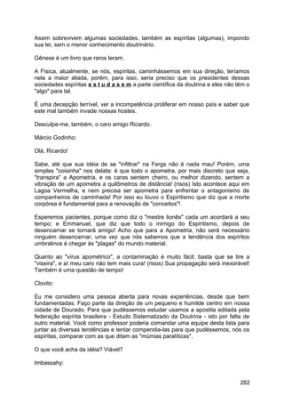 Assim sobrevivem algumas sociedades, também as espíritas (algumas), impondo
sua lei, sem o menor conhecimento doutrinário.
Gênese é um livro que raros leram.
A Física, atualmente, se nós, espíritas, caminhássemos em sua direção, teríamos
nela a maior aliada, porém, para isso, seria preciso que os presidentes dessas
sociedades espíritas e s t u d a s e m a parte científica da doutrina e eles não têm o
"algo" para tal.
É uma decepção terrível, ver a incompetência proliferar em nosso país e saber que
este mal também invade nossas hostes.
Desculpe-me, também, o caro amigo Ricardo.
Márcio Godinho:
Olá, Ricardo!
Sabe, até que sua idéia de se "infiltrar" na Fergs não é nada mau! Porém, uma
simples "coisinha" nos delata: é que todo o apometra, por mais discreto que seja,
"transpira" a Apometria, e os caras sentem cheiro, ou melhor dizendo, sentem a
vibração de um apometra a quilômetros de distância! (risos) Isto acontece aqui em
Lagoa Vermelha, e nem precisa ser apometra para enfrentar o antagonismo de
companheiros de caminhada! Por isso eu louvo o Espiritismo que diz que a morte
corpórea é fundamental para a renovação de "conceitos"!
Esperemos pacientes, porque como diz o "mestre lionês" cada um acordará a seu
tempo; e Emmanuel, que diz que todo o inimigo do Espiritismo, depois de
desencarnar se tornará amigo! Acho que para a Apometria, não será necessário
ninguém desencarnar, uma vez que nós sabemos que a tendência dos espíritos
umbralinos é chegar às "plagas" do mundo material.
Quanto ao "vírus apométrico", a contaminação é muito fácil: basta que se tire a
"viseira", e aí meu caro não tem mais cura! (risos) Sua propagação será inexorável!
Também é uma questão de tempo!
Clovito:
Eu me considero uma pessoa aberta para novas experiências, desde que bem
fundamentadas. Faço parte da direção de um pequeno e humilde centro em nossa
cidade de Dourado. Para que pudéssemos estudar usamos a apostila editada pela
federação espírita brasileira - Estudo Sistematizado da Doutrina - isto por falta de
outro material. Você como professor poderia comandar uma equipe desta lista para
juntar as diversas tendências e tentar compendia-las para que pudéssemos, nós os
espíritas, comparar com as que ditam as "múmias paralíticas".
O que você acha da idéia? Viável?
Imbassahy:
282
 