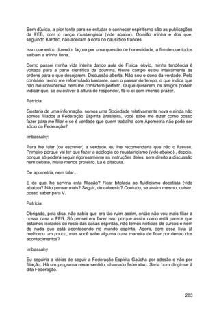 Sem dúvida, a pior fonte para se estudar e conhecer espiritismo são as publicações
da FEB, com o ranço roustaingista (vide abaixo). Opinião minha e dos que,
seguindo Kardec, não aceitam a obra do causídico francês.
Isso que estou dizendo, faço-o por uma questão de honestidade, a fim de que todos
saibam a minha linha.
Como passei minha vida inteira dando aula de Física, óbvio, minha tendência é
voltada para a parte científica da doutrina. Neste campo estou inteiramente às
ordens para o que desejarem. Discussão aberta. Não sou o dono da verdade. Pelo
contrário: tenho me reformulado bastante, com o passar do tempo, o que indica que
não me considerava nem me considero perfeito. O que quiserem, os amigos podem
indicar que, se eu estiver à altura de responder, fá-lo-ei com imenso prazer.
Patrícia:
Gostaria de uma informação, somos uma Sociedade relativamente nova e ainda não
somos filiados a Federação Espírita Brasileira, você sabe me dizer como posso
fazer para me filiar e se é verdade que quem trabalha com Apometria não pode ser
sócio da Federação?
Imbassahy:
Para lhe falar (ou escrever) a verdade, eu lhe recomendaria que não o fizesse.
Primeiro porque vai ter que fazer a apologia do roustaingismo (vide abaixo) , depois,
porque só poderá seguir rigorosamente as instruções deles, sem direito a discussão
nem debate, muito menos protesto. Lá é ditadura.
De apometria, nem falar...
E de que lhe serviria esta filiação? Ficar bitolada ao fluidicismo docetista (vide
abaixo)? Não pensar mais? Seguir, de cabresto? Contudo, se assim mesmo, quiser,
posso saber para V.
Patrícia:
Obrigado, pela dica, não sabia que era tão ruim assim, então não vou mais filiar a
nossa casa a FEB. Só pensei em fazer isso porque assim como está parece que
estamos isolados do resto das casas espíritas, não temos notícias de cursos e nem
de nada que está acontecendo no mundo espírita. Agora, com essa lista já
melhorou um pouco, mas você sabe alguma outra maneira de ficar por dentro dos
acontecimentos?
Imbassahy
Eu seguiria a idéias de seguir a Federação Espírita Gaúcha por adesão e não por
filiação. Há um programa neste sentido, chamado federativo. Seria bom dirigir-se à
dita Federação.
283
 