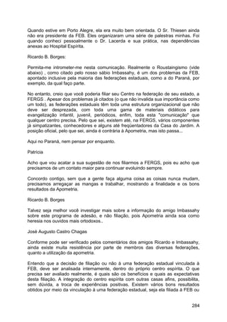 Quando estive em Porto Alegre, ela era muito bem orientada. O Sr. Thiesen ainda
não era presidente da FEB. Eles organizaram uma série de palestras minhas. Foi
quando conheci pessoalmente o Dr. Lacerda e sua prática, nas dependências
anexas ao Hospital Espírita.
Ricardo B. Borges:
Permita-me intrometer-me nesta comunicação. Realmente o Roustaingismo (vide
abaixo) , como citado pelo nosso sábio Imbassahy, é um dos problemas da FEB,
apontado inclusive pela maioria das federações estaduais, como a do Paraná, por
exemplo, da qual faço parte.
No entanto, creio que você poderia filiar seu Centro na federação de seu estado, a
FERGS . Apesar dos problemas já citados (o que não invalida sua importância como
um todo), as federações estaduais têm toda uma estrutura organizacional que não
deve ser desprezada, com toda uma gama de materiais didáticos para
evangelização infantil, juvenil, periódicos, enfim, toda esta "comunicação" que
qualquer centro precisa. Pelo que sei, existem até, na FERGS, vários componentes
já simpatizantes, conhecedores e alguns até freqüentadores da Casa do Jardim. A
posição oficial, pelo que sei, ainda é contrária à Apometria, mas isto passa...
Aqui no Paraná, nem pensar por enquanto.
Patrícia
Acho que vou acatar a sua sugestão de nos filiarmos a FERGS, pois eu acho que
precisamos de um contato maior para continuar evoluindo sempre.
Concordo contigo, sem que a gente faça alguma coisa as coisas nunca mudam,
precisamos arregaçar as mangas e trabalhar, mostrando a finalidade e os bons
resultados da Apometria.
Ricardo B. Borges
Talvez seja melhor você investigar mais sobre a informação do amigo Imbassahy
sobre este programa de adesão, e não filiação, pois Apometria ainda soa como
heresia nos ouvidos mais ortodoxos..
José Augusto Castro Chagas
Conforme pode ser verificado pelos comentários dos amigos Ricardo e Imbassahy,
ainda existe muita resistência por parte de membros das diversas federações,
quanto a utilização da apometria.
Entendo que a decisão de filiação ou não à uma federação estadual vinculada à
FEB, deve ser analisada internamente, dentro do próprio centro espírita. O que
precisa ser avaliado realmente, é quais são os benefícios e quais as expectativas
desta filiação. A integração do centro espírita com outras casas afins, possibilita,
sem dúvida, a troca de experiências positivas. Existem vários bons resultados
obtidos por meio da vinculação à uma federação estadual, seja ela filiada à FEB ou
284
 