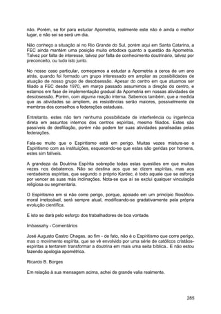 não. Porém, se for para estudar Apometria, realmente este não é ainda o melhor
lugar, e não sei se será um dia.
Não conheço a situação aí no Rio Grande do Sul, porém aqui em Santa Catarina, a
FEC ainda mantém uma posição muito ortodoxa quanto a questão da Apometria.
Talvez por falta de interesse, talvez por falta de conhecimento doutrinário, talvez por
preconceito, ou tudo isto junto.
No nosso caso particular, começamos a estudar a Apometria a cerca de um ano
atrás, quando foi formado um grupo interessado em ampliar as possibilidades de
atuação de nosso grupo de desobsessão. Apesar do centro em que atuamos ser
filiado a FEC desde 1970, em março passado assumimos a direção do centro, e
estamos em fase de implementação gradual da Apometria em nossas atividades de
desobsessão. Porém, com alguma reação interna. Sabemos também, que a medida
que as atividades se ampliem, as resistências serão maiores, possivelmente de
membros dos conselhos e federações estaduais.
Entretanto, estes não tem nenhuma possibilidade de interferência ou ingerência
direta em assuntos internos dos centros espíritas, mesmo filiados. Estes são
passíveis de desfiliação, porém não podem ter suas atividades paralisadas pelas
federações.
Fala-se muito que o Espiritismo está em perigo. Muitas vezes mistura-se o
Espiritismo com as instituições, esquecendo-se que estas são geridas por homens,
estes sim falíveis.
A grandeza da Doutrina Espírita sobrepõe todas estas questões em que muitas
vezes nos debatemos. Não se destina aos que se dizem espíritas, mas aos
verdadeiros espíritas, que segundo o próprio Kardec, é todo aquele que se esforça
por vencer as suas más inclinações. Nota-se que aí se exclui qualquer vinculação
religiosa ou segmentaria.
O Espiritismo em si não corre perigo, porque, apoiado em um princípio filosófico-
moral irretocável, será sempre atual, modificando-se gradativamente pela própria
evolução científica.
E isto se dará pelo esforço dos trabalhadores de boa vontade.
Imbassahy - Comentários
José Augusto Castro Chagas, ao fim - de fato, não é o Espiritismo que corre perigo,
mas o movimento espírita, que se vê envolvido por uma série de católicos cristãos-
espíritas a tentarem transformar a doutrina em mais uma seita bíblica.. E não estou
fazendo apologia apométrica.
Ricardo B. Borges
Em relação à sua mensagem acima, achei de grande valia realmente.
285
 