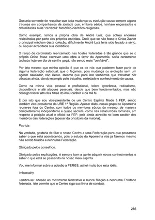 Gostaria somente de ressaltar que toda mudança ou evolução causa sempre alguns
traumas em companheiros de jornada que, embora sérios, tenham engessadas e
cristalizadas suas "certezas" filosófico-científico-religiosas.
Como exemplo, temos a própria obra de André Luiz, que sofreu enormes
resistências por parte dos próprios espíritas. Creio que se não fosse o Chico Xavier
o principal médium desta coleção, dificilmente André Luiz teria sido levado a sério,
ou sequer acreditada sua identidade.
O ranço do cardinalato reencarnado nas hostes federadas é tão grande que se o
próprio Chico fosse escrever uma obra a favor da Apometria, seria certamente
tachado hoje em dia de senil e gagá, não sendo mais "confiável".
Por isto mesmo que minha opinião é que os de nós que puderem fazer parte de
alguma federação estadual, que o façamos, pois mudança ou evolução sem um
agente causador, não existe. Mesmo que para isto tenhamos que trabalhar por
décadas ainda, dando exemplo pelo trabalho, seriedade e conhecimento de causa.
Como na minha vida pessoal e profissional, tolero ignorância, radicalismo,
discordância e até ataques pessoais, desde que bem fundamentados, mas não
consigo tolerar atitudes filhas do mau caráter e da má fé.
É por isto que sou vice-presidente de um Centro Espírita filiado à FEP, sendo
também vice-presidente da URE 1ª Região. Apesar disto, nosso grupo de Apometria
reune-se fora do Centro, com todos os membros sócios do mesmo, de maneira
completamente independente e quase secreta, como nas catacumbas romanas, em
respeito à posição atual e oficial da FEP, pois ainda acredito no bom caráter dos
membros das federações (apesar da ortodoxia da maioria).
Patrícia
Na verdade, gostaria de filiar o nosso Centro a uma Federação para que possamos
saber o que está acontecendo, pois o estudo da Apometria nós já fizemos mesmo
não sendo filiados a nenhuma Federação.
Obrigado pelos conselhos.
Obrigado pelas explicações, é sempre bom a gente adquirir novos conhecimentos e
saber o que está se passando no nosso meio espírita.
Vou me informar sobre a adesão a FERGS, achei muito boa esta idéia.
Imbassahy
Lembre-se: adesão ao movimento federativo e nunca filiação a nenhuma Entidade
federada. Isto permite que o Centro siga sua linha de conduta.
286
 