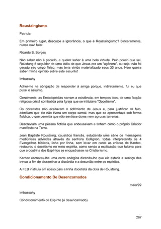 Roustaingismo
Patrícia
Em primeiro lugar, desculpe a ignorância, o que é Roustaingismo? Sinceramente,
nunca ouvi falar.
Ricardo B. Borges
Não saber não é pecado, e querer saber é uma bela virtude. Pelo pouco que sei,
Roustang é seguidor de uma idéia de que Jesus era um "agênere", ou seja, não foi
gerado seu corpo físico, mas teria vivido materializado seus 33 anos. Nem queira
saber minha opinião sobre este assunto!
Imbassahy
Achei-me na obrigação de responder à amiga porque, indiretamente, fui eu que
puxei o assunto.
Geralmente, as Enciclopédias narram a existência, em tempos idos, de uma facção
religiosa cristã combatida pela Igreja que se intitulava "Docetismo".
Os docetistas não aceitavam o sofrimento de Jesus e, para justificar tal fato,
admitiam que ele não tivera um corpo carnal, mas que se apresentava sob forma
fluídica, o que permitia que não sentisse dores nem agruras terrenas.
Descreviam uma pessoa fictícia que endeusavam e tinham como o próprio Criador
manifesto na Terra.
Jean Baptiste Roustaing, causídico francês, estudando uma série de mensagens
mediúnicas advindas através da senhora Collignon, todas interpretando os 4
Evangelhos bíblicos, linha por linha, sem levar em conta as críticas de Kardec,
restaurou o docetismo no meio espírita, como sendo a explicação que faltava para
que a doutrina dos Espíritos se enquadrasse na Cristianismo.
Kardec escreveu-lhe uma carta enérgica dizendo-lhe que ele estaria a serviço das
trevas a fim de disseminar a discórdia e a desunião entre os espíritas.
A FEB instituiu em nosso país a linha docetista da obra de Roustaing.
Condicionamento De Desencarnados
maio/99
Imbassahy
Condicionamento de Espírito (o desencarnado)
287
 