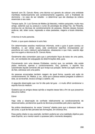 Aprendi com Dr. Canuto Abreu uma técnica sui generis de colocar uma entidade
manifesta mediúnicamente sob condicionamento sugestivo, com a finalidade de
dominá-la - no caso de ser rebelde - e determinar que ela obedeça às ordens
essenciais a seu caso.
Tempos após, Dr. Luiz Gomes de Mattos (já falecido), médico psiquiatra, muito meu
amigo, sabendo que eu possuía o curso de psicologia da antiga Fac. de Filosofia,
ensinou-me as técnicas de condicionamento de pessoas. Através desses transes
pode-se, até, obter curas, regressão a vidas passadas, viagens a locais distantes,
etc.
A técnica é muito parecida.
Porém, o que quero destacar é outro fato:
Em determinadas sessões mediúnicas informais, onde o guia é quem conduz os
trabalhos, vi, por várias vezes, este condicionar espíritos (incorporados por
psicofonia em outro médium) perturbadores, obsessores e que mais, usando algo
que me sugeriu a técnica do Dr. Canuto Abreu.
Geralmente eles comandam para que o perturbador fique de baixo de uma pedra,
etc., em condições de subjugação às determinações dele, guia.
Conversando com uma dessas Entidades, concluí que, na verdade, não existe
pedra nenhuma, apenas o condicionamento. Ora, portanto, o espírito fica
subordinado àquele comando até que reveja sua posição. Sente sua ação como se,
de fato, estivesse sob uma pedra.
As pessoas encarnadas também reagem de igual forma, quando sob ação do
condicionamento. Dr. Mattos, p. ex., dizia que a pessoa estava pregada à cadeira e
esta, ao se levantar, levava consigo a cadeira. etc.
A segunda observação que me foi dita pelo tal guia: - é muito difícil condicionar o
espírito fora do médium.
Gostaria que os amigos desse opinião a respeito desse fato a fim de que possamos
discuti-lo melhor.
Edmir
Haja vista a observação do confrade relativamente ao condicionamento de
desencarnados, ponderemos quanto às técnicas procedidas pelo plano espiritual.
Na prática desobsessiva, às vezes "criamos" objetos para que o obsessor dele se
dê conta, o qual de fato percebe tais formações, em diversos fins.
Essa pedra citada no seu exemplo, também poderia ser uma realidade objetiva para
esse Espírito, se o mentor assim o quisesse (até o momento desejado)
288
 