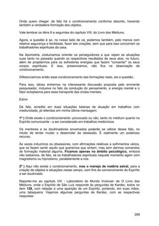 Onde quero chegar: de fato há o condicionamento conforme descrito, havendo
também a verdadeira formação dos objetos.
Vale lembrar os iténs 6 e seguintes do capítulo VIII, do Livro dos Médiuns.
Agora, a questão é se, no nosso lado de cá, podemos também, pelo menos com
relativa segurança e facilidade, fazer tais criações, sem que para isso concorram os
trabalhadores espirituais da casa.
Na Apometria, costumamos orientar os perseguidores a que vejam as situações
suas tanto no passado quando os respectivos resultados de seus atos, no futuro,
além de projetarmos para os sofredores energias que fazem "consertar" os seus
corpos espirituais. E isso, presenciamos, não fica na observação de
condicionamento.
Diferenciarmos então esse condicionamento das formações reais, eis a questão.
Para isso, talvez entremos na interessante discussão proposta pelo eminente
pesquisador, inclusive no fato da condução do pensamento, a energia mental e o
fator ectoplasma para esse transporte das ondas mentais.
Edmir
De fato, acredito em duas situações básicas de atuação em trabalhos com
mediunidade, já referidas em minha última mensagem:
1ª ) Onde existe o condicionamento -provocado ou não, tanto no médium quanto no
Espírito comunicante - a ser considerado em trabalhos mediúnicos.
Os mentores e os doutrinadores encarnados poderão se utilizar desse fato, no
intuito de tentar mudar o desenrolar da obsessão. É realmente um poderoso
recurso.
Às vezes induzimos os obsessores, com afirmações relativas a sofrimentos vários,
que os fazem sentir aquilo que queremos que sintam, mas sem darmos comandos
de formação material alguma. Ficamos apenas no âmbito psicológico, embora
não saibamos, de fato, se os trabalhadores espirituais naquele momento agem com
magnetismo ou hipnotismo, paralelamente a nós.
2ª ) Aqui não existe o condicionamento, mas o manejo de matéria astral, para a
criação de objetos e situações nesse campo, com fins de convencimento do Espírito
a ser doutrinado.
Reportei-me ao capítulo VIII - Laboratório do Mundo Invisível- de O Livro dos
Médiuns, onde o Espírito de São Luiz responde às perguntas de Kardec, todos no
item 128, com relação a uma aparição de um Espírito, portando, em suas mãos,
uma tabaqueira. Vejamos algumas perguntas de Kardec, com as respectivas
respostas:
289
 