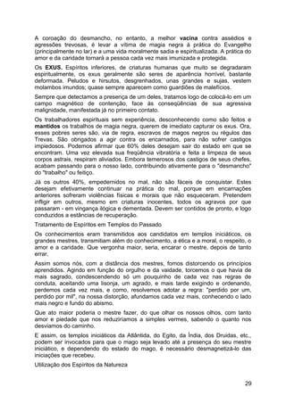 A coroação do desmancho, no entanto, a melhor vacina contra assédios e
agressões trevosas, é levar a vítima de magia negra à prática do Evangelho
(principalmente no lar) e a uma vida moralmente sadia e espiritualizada. A prática do
amor e da caridade tornará a pessoa cada vez mais imunizada e protegida.
Os EXUS. Espíritos inferiores, de criaturas humanas que muito se degradaram
espiritualmente, os exus geralmente são seres de aparência horrível, bastante
deformada. Peludos e hirsutos, desgrenhados, unas grandes e sujas, vestem
molambos imundos; quase sempre aparecem como guardiões de malefícios.
Sempre que detectamos a presença de um deles, tratamos logo de colocá-lo em um
campo magnético de contenção, face às conseqüências de sua agressiva
malignidade, manifestada já no primeiro contato.
Os trabalhadores espirituais sem experiência, desconhecendo como são feitos e
mantidos os trabalhos de magia negra, querem de imediato capturar os exus. Ora,
esses pobres seres são, via de regra, escravos de magos negros ou régulos das
Trevas. São obrigados a agir contra os encarnados, para não sofrer castigos
impiedosos. Podemos afirmar que 60% deles desejam sair do estado em que se
encontram. Uma vez elevada sua freqüência vibratória e feita a limpeza de seus
corpos astrais, respiram aliviados. Embora temerosos dos castigos de seus chefes,
acabam passando para o nosso lado, contribuindo ativamente para o "desmancho"
do "trabalho" ou feitiço.
Já os outros 40%, empedernidos no mal, não são fáceis de conquistar. Estes
desejam efetivamente continuar na prática do mal, porque em encarnações
anteriores sofreram violências físicas e morais que não esqueceram. Pretendem
infligir em outros, mesmo em criaturas inocentes, todos os agravos por que
passaram - em vingança ilógica e dementada. Devem ser contidos de pronto, e logo
conduzidos a estâncias de recuperação.
Tratamento de Espíritos em Templos do Passado
Os conhecimentos eram transmitidos aos candidatos em templos iniciáticos, os
grandes mestres, transmitiam além do conhecimento, a ética e a moral, o respeito, o
amor e a caridade. Que vergonha maior, seria, encarar o mestre, depois de tanto
errar.
Assim somos nós, com a distância dos mestres, fomos distorcendo os princípios
aprendidos. Agindo em função do orgulho e da vaidade, torcemos o que havia de
mais sagrado, condescendendo só um pouquinho de cada vez nas regras de
conduta, aceitando uma lisonja, um agrado, e mais tarde exigindo e ordenando,
perdemos cada vez mais, e como, resolvemos adotar a regra: "perdido por um,
perdido por mil", na nossa distorção, afundamos cada vez mais, conhecendo o lado
mais negro e fundo do abismo.
Que ato maior poderia o mestre fazer, do que olhar os nossos olhos, com tanto
amor e piedade que nos reduziríamos a simples vermes, sabendo o quanto nos
desviamos do caminho.
E assim, os templos iniciáticos da Atlântida, do Egito, da Índia, dos Druidas, etc.,
podem ser invocados para que o mago seja levado até a presença do seu mestre
iniciático, e dependendo do estado do mago, é necessário desmagnetizá-lo das
iniciações que recebeu.
Utilização dos Espíritos da Natureza
29
 
