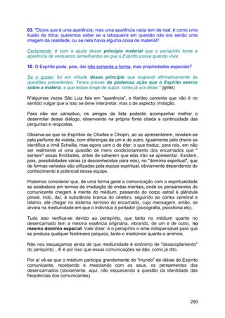 03. "Dizeis que é uma aparência; mas uma aparência nada tem de real, é como uma
ilusão de ótica; queremos saber se a tabaqueira em questão não era senão uma
imagem da realidade, ou se nela havia alguma coisa de material?
Certamente; é com a ajuda desse princípio material que o perispírito toma a
aparência de vestuários semelhantes ao que o Espírito usava quando vivia
10. O Espírito pode, pois, dar não somente a forma, mas propriedades especiais?
Se o quiser; foi em virtude desse princípio que respondi afirmativamente às
questões precedentes. Tereis provas da poderosa ação que o Espírito exerce
sobre a matéria, e que estais longe de supor, como já vos disse." (grifei)
N'algumas vezes São Luiz fala em "aparência", e Kardec comenta que não é no
sentido vulgar que a isso se deve interpretar, mas o de aspecto; imitação.
Para não ser cansativo, os amigos da lista poderão acompanhar melhor o
desenrolar desse diálogo, observando na própria fonte citada a continuidade das
perguntas e respostas.
Observe-se que os Espíritos de Charles e Chopin, ao se apresentarem, revelam-se
pelo perfume de violeta, com diferenças de um e de outro. Igualmente pelo cheiro se
identifica a irmã Scheilla, mas agora com o de éter, o que traduz, para nós, em não
ser realmente aí uma questão de mero condicionamento dos encarnados que "
sentem" essas Entidades, antes de saberem que elas irão se apresentar. Existem,
pois, possibilidades várias (e desconhecidas para nós), no "domínio espiritual", que
de formas variadas são utilizadas pela equipe espiritual, obviamente dependendo do
conhecimento e potencial dessa equipe.
Podemos considerar que, de uma forma geral a comunicação com a espiritualidade
se estabelece em termos de irradiação de ondas mentais, onde os pensamentos do
comunicante chegam à mente do médium, passando do corpo astral à glândula
pineal, indo, daí, à substância branca do cérebro, seguindo ao córtex cerebral e
tálamo, até chegar no sistema nervoso do encarnado, cuja mensagem, então, se
arvora na mediunidade em que o indivíduo é portador (psicografia, psicofonia etc).
Tudo isso verifica-se devido ao perispírito, que tanto no médium quanto no
desencarnado tem a mesma essência originária, vibrando, de um e de outro, no
mesmo domínio espacial. Vale dizer: é o perispírito o ente indispensável para que
se produza qualquer fenômeno psíquico, tanto o mediúnico quanto o anímico.
Não nos esqueçamos ainda de que mediunidade é sinônimo de "desacoplamento"
do perispírito... E é por isso que essas comunicações se dão, como já dito.
Por aí vê-se que o médium participa grandemente do "mundo" de idéias do Espírito
comunicante, recebendo e mesclando com os seus, os pensamentos dos
desencarnados (obviamente, aqui, não esquecendo a questão da identidade das
freqüências dos comunicantes).
290
 