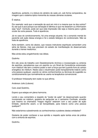 Aparência, portanto, é a leitura do cérebro de cada um, sob forma comparativa, da
imagem que o sistema óptico transmita às nossas câmaras oculares.
É relativa.
Por exemplo: será que a sensação de azul em mim é a mesma que na dos outros?
Eu sei que é azul porque sua sensação é idêntica à que me disseram ou informaram
seja "azul". Contudo, pode ser que esta impressão não seja a mesma para o globo
ocular de outra pessoa. Tudo é aparência.
Já no caso do condicionamento, há uma energia atuante, há o comando mental do
paciente sob ação dessa energia e há o estado letárgico do condicionado. Não se
trata de aparência.
Acho também, como diz abaixo, que nossos instrutores espirituais comandem uma
série de fatores, mas que precisam do estado de manifestação do desencarnado
durante o transe mediúnico.
Mas ainda estou engatinhando nas idéias.
Godinho
Em oito anos de trabalho com Desdobramento Anímico e incorporação ou sintonia
de espíritos, percebemos que um espírito ou um Nível de Consciência sintonizado
num médium não tem o mesmo poder e nem a força que tem quando livre do campo
energético do médium. Neste caso o doutrinador pode tranqüilamente tratá-lo como
uma pessoa qualquer, usando os vários conhecimentos ou técnicas de sugestão ou
condicionamento que normalmente se usaria na terapêutica convencional.
O professor Imbassahy tem razão no que afirma.
Anderson Julio (Lobone)
Caro José Godinho,
Espero que estejas em plena harmonia.
Lendo o seu comentário a respeito do "poder de ação" do desencarnado quando
incorporado ao médium, gostaria de perguntar se o caríssimo Confrade, acredita
que mesmo os chamados "magos negros" estariam com o seu poder de ação
limitado, dando-lhe assim, a tal tranqüilidade, para trata-lo como uma pessoa
qualquer?
Não estaríamos subestimando os conhecimentos e poderes destas entidades?
Gostaria de poder conhecer a sua opinião a respeito após tantos anos de prática
com a sintonia de espíritos.
Godinho.
292
 