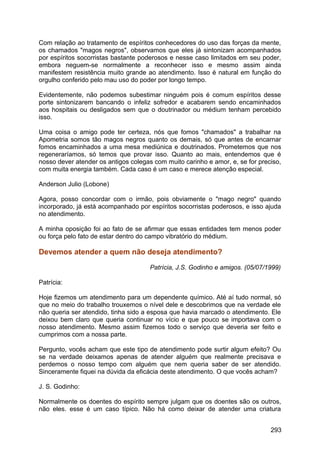 Com relação ao tratamento de espíritos conhecedores do uso das forças da mente,
os chamados "magos negros", observamos que eles já sintonizam acompanhados
por espíritos socorristas bastante poderosos e nesse caso limitados em seu poder,
embora neguem-se normalmente a reconhecer isso e mesmo assim ainda
manifestem resistência muito grande ao atendimento. Isso é natural em função do
orgulho conferido pelo mau uso do poder por longo tempo.
Evidentemente, não podemos subestimar ninguém pois é comum espíritos desse
porte sintonizarem bancando o infeliz sofredor e acabarem sendo encaminhados
aos hospitais ou desligados sem que o doutrinador ou médium tenham percebido
isso.
Uma coisa o amigo pode ter certeza, nós que fomos "chamados" a trabalhar na
Apometria somos tão magos negros quanto os demais, só que antes de encarnar
fomos encaminhados a uma mesa mediúnica e doutrinados. Prometemos que nos
regeneraríamos, só temos que provar isso. Quanto ao mais, entendemos que é
nosso dever atender os antigos colegas com muito carinho e amor, e, se for preciso,
com muita energia também. Cada caso é um caso e merece atenção especial.
Anderson Julio (Lobone)
Agora, posso concordar com o irmão, pois obviamente o "mago negro" quando
incorporado, já está acompanhado por espíritos socorristas poderosos, e isso ajuda
no atendimento.
A minha oposição foi ao fato de se afirmar que essas entidades tem menos poder
ou força pelo fato de estar dentro do campo vibratório do médium.
Devemos atender a quem não deseja atendimento?
Patrícia, J.S. Godinho e amigos. (05/07/1999)
Patrícia:
Hoje fizemos um atendimento para um dependente químico. Até aí tudo normal, só
que no meio do trabalho trouxemos o nível dele e descobrimos que na verdade ele
não queria ser atendido, tinha sido a esposa que havia marcado o atendimento. Ele
deixou bem claro que queria continuar no vício e que pouco se importava com o
nosso atendimento. Mesmo assim fizemos todo o serviço que deveria ser feito e
cumprimos com a nossa parte.
Pergunto, vocês acham que este tipo de atendimento pode surtir algum efeito? Ou
se na verdade deixamos apenas de atender alguém que realmente precisava e
perdemos o nosso tempo com alguém que nem queria saber de ser atendido.
Sinceramente fiquei na dúvida da eficácia deste atendimento. O que vocês acham?
J. S. Godinho:
Normalmente os doentes do espírito sempre julgam que os doentes são os outros,
não eles. esse é um caso típico. Não há como deixar de atender uma criatura
293
 