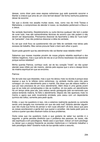 dessas. como dizer para essa esposa extremosa que está querendo socorrer e
libertar a criatura que ama de um vício terrível desse? De forma nenhuma podemos
deixar de socorrer.
Sei que a dúvida nos assalta muitas vezes, mas, como nos diz Irmã Teresa e
Mahaidana, o compromisso de atender é nosso, os resultados pertencem a Deus e
a Jesus.
Na verdade Apometria, Desdobramento ou outra técnica qualquer não tem o poder
de curar tudo, mas são extraordinárias técnicas de socorro que não podem e não
devem ser desprezadas. Precisamos dissociar da Apometria a idéia do "cura tudo"
da "panacéia", mas não podemos dissociar a idéia da caridade.
Eu sei que você ficou se questionando não por falta de caridade mas talvez pelo
excesso de trabalho. Mas vamos procurar fazer o bem sem olhar a quem.
Quem pode garantir que teu atendimento não vai libertar esse rebelde infeliz?
Sabemos que nossas mazelas provém de nossa própria rebeldia espiritual e dos
hábitos negativos, mas o que seria de nós se a Lei Divina resolvesse nos abandonar
porque somos rebeldes?
Minha querida Patrícia, conheço você, sei de teu coração "mole", se não quiser
atender esse infeliz por ele mesmo, atenda pela esposa que o ama e deseja tirá-lo
da miséria espiritual em que se encontra.
Patrícia:
Sei de tudo isso que dissestes, mas o que me deixou mais na dúvida é porque essa
esposa a que tu te referes como extremosa, na verdade mentiu para nós para
conseguir um novo atendimento para o marido. Ela disse que ele estava melhor e
que por isso precisava de um novo atendimento. Além disso é uma garota jovem
que só se mete em complicações e não se modifica. Já nos pediu um atendimento
há um tempo atrás para ela, pois estava sendo perseguida pelo ex-namorado que
estava tentando matá-la, foi feito o atendimento. Depois ela não apareceu mais no
Centro e agora que está novamente enrolada, pois casou com um dependente
químico ela voltou, somente para pedir ajuda.
Então, o que me questiono é isso, nós a estamos realmente ajudando ou somente
sendo uma bengala nos momentos em que ela está mal? Adianta atender alguém
que não muda sua forma de pensar e nem suas atitudes? Já dizia Jesus que para
as coisas acontecerem a gente tem que querer e acreditar, não basta pedir para os
outros e querer que eles resolvam todos os teus problemas.
Outra coisa que me questiono muito e que gostaria de saber tua opinião é o
seguinte: a gente percebe direitinho que o problema das pessoas, às vezes, não
são espirituais e sim psicológicos. Neste caso o que fazer, indicar um bom psicólogo
ou deixar que a pessoa freqüente as escolas mediúnicas e ir tentando trabalhar o
lado psicológico dela? Gostaria muito da tua opinião sobre o assunto.
294
 