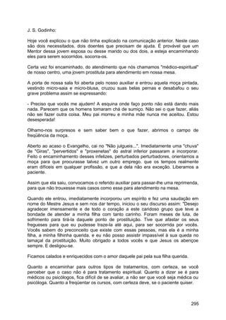J. S. Godinho:
Hoje você explicou o que não tinha explicado na comunicação anterior. Neste caso
são dois necessitados. dois doentes que precisam de ajuda. É provável que um
Mentor dessa jovem esposa ou desse marido ou dos dois, a esteja encaminhando
eles para serem socorridos. socorra-os.
Certa vez foi encaminhado, do atendimento que nós chamamos "médico-espiritual"
de nosso centro, uma jovem prostituta para atendimento em nossa mesa.
A porta de nossa sala foi aberta pelo nosso auxiliar e entrou aquela moça pintada,
vestindo micro-saia e micro-blusa, cruzou suas belas pernas e desabafou o seu
grave problema assim se expressando:
- Preciso que vocês me ajudem! A esquina onde faço ponto não está dando mais
nada. Parecem que os homens tomaram chá de sumiço. Não sei o que fazer, aliás
não sei fazer outra coisa. Meu pai morreu e minha mãe nunca me aceitou. Estou
desesperada!
Olhamo-nos surpresos e sem saber bem o que fazer, abrimos o campo de
freqüência da moça.
Aberto ao acaso o Evangelho, cai no "Não julgueis...". Imediatamente uma "chuva"
de "Giras", "pervertidos" e "proxenetas" do astral inferior passaram a incorporar.
Feito o encaminhamento desses infelizes, perturbados perturbadores, orientamos a
moça para que procurasse talvez um outro emprego. que os tempos realmente
eram difíceis em qualquer profissão, e que a dela não era exceção. Liberamos a
paciente.
Assim que ela saiu, convocamos o referido auxiliar para passar-lhe uma reprimenda,
para que não trouxesse mais casos como esse para atendimento na mesa.
Quando ele entrou, imediatamente incorporou um espírito e fez uma saudação em
nome do Mestre Jesus e sem nos dar tempo, iniciou o seu discurso assim: "Desejo
agradecer imensamente e de todo o coração a este caridoso grupo que teve a
bondade de atender a minha filha com tanto carinho. Foram meses de luta, de
sofrimento para tirá-la daquele ponto de prostituição. Tive que afastar os seus
fregueses para que eu pudesse traze-la até aqui, para ser socorrida por vocês.
Vocês sabem do preconceito que existe com essas pessoas, mas ela é a minha
filha, a minha filhinha querida. e eu não posso assistir impassível à sua queda no
lamaçal da prostituição. Muito obrigado a todos vocês e que Jesus os abençoe
sempre. E desligou-se.
Ficamos calados e enriquecidos com o amor daquele pai pela sua filha querida.
Quanto a encaminhar para outros tipos de tratamentos, com certeza, se você
perceber que o caso não é para tratamento espiritual. Quanto a dizer se é para
médicos ou psicólogos, fica difícil de se avaliar, a não ser que você seja médica ou
psicóloga. Quanto a freqüentar os cursos, com certeza deve, se o paciente quiser.
295
 