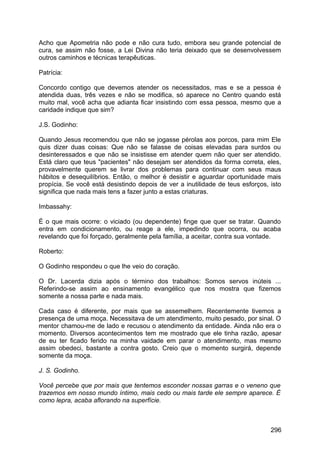 Acho que Apometria não pode e não cura tudo, embora seu grande potencial de
cura, se assim não fosse, a Lei Divina não teria deixado que se desenvolvessem
outros caminhos e técnicas terapêuticas.
Patrícia:
Concordo contigo que devemos atender os necessitados, mas e se a pessoa é
atendida duas, três vezes e não se modifica, só aparece no Centro quando está
muito mal, você acha que adianta ficar insistindo com essa pessoa, mesmo que a
caridade indique que sim?
J.S. Godinho:
Quando Jesus recomendou que não se jogasse pérolas aos porcos, para mim Ele
quis dizer duas coisas: Que não se falasse de coisas elevadas para surdos ou
desinteressados e que não se insistisse em atender quem não quer ser atendido.
Está claro que teus "pacientes" não desejam ser atendidos da forma correta, eles,
provavelmente querem se livrar dos problemas para continuar com seus maus
hábitos e desequilíbrios. Então, o melhor é desistir e aguardar oportunidade mais
propícia. Se você está desistindo depois de ver a inutilidade de teus esforços, isto
significa que nada mais tens a fazer junto a estas criaturas.
Imbassahy:
É o que mais ocorre: o viciado (ou dependente) finge que quer se tratar. Quando
entra em condicionamento, ou reage a ele, impedindo que ocorra, ou acaba
revelando que foi forçado, geralmente pela família, a aceitar, contra sua vontade.
Roberto:
O Godinho respondeu o que lhe veio do coração.
O Dr. Lacerda dizia após o término dos trabalhos: Somos servos inúteis ...
Referindo-se assim ao ensinamento evangélico que nos mostra que fizemos
somente a nossa parte e nada mais.
Cada caso é diferente, por mais que se assemelhem. Recentemente tivemos a
presença de uma moça. Necessitava de um atendimento, muito pesado, por sinal. O
mentor chamou-me de lado e recusou o atendimento da entidade. Ainda não era o
momento. Diversos acontecimentos tem me mostrado que ele tinha razão, apesar
de eu ter ficado ferido na minha vaidade em parar o atendimento, mas mesmo
assim obedeci, bastante a contra gosto. Creio que o momento surgirá, depende
somente da moça.
J. S. Godinho.
Você percebe que por mais que tentemos esconder nossas garras e o veneno que
trazemos em nosso mundo íntimo, mais cedo ou mais tarde ele sempre aparece. É
como lepra, acaba aflorando na superfície.
296
 