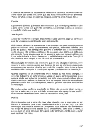 Cuidemos de socorrer os necessitados sofredores e deixemos os necessitados de
outra ordem, que ainda não sabem que são mais necessitados que os primeiros.
Vamos ser úteis aos que precisam de nós para auxiliar no alivio de suas dores.
Patrícia
É justamente por essa quantidade de necessitados que fico me perguntando se vale
a pena perder tempo com quem não se modifica, não enxerga as coisas e acha que
o mundo foi criado para auxiliá-lo.
José Augusto
Apesar de você haver se dirigido diretamente ao José Godinho, peço tua permissão
para dar uma pequena contribuição sobre este assunto.
O Godinho e o Roberto te apresentaram duas situações nas quais nosso julgamento
prévio da situação, falhou completamente. Isto porque, analisando somente uma
parte da questão, não conseguimos penetrar e entender todo o desdobramento
desta situação. Não temos possibilidades de assegurar o que acontecerá após cada
atendimento. Nossa atuação deve ser de socorrer a todos que cheguem até nós, de
forma indiscriminada, e dentro das nossas possibilidades de realização. Como já foi
dito, devemos tratar sempre, a cura não está em nossas mãos.
Nossa atuação deveria ser a do enfermeiro, que em uma situação de combate, deve
socorrer a todos, mesmo aqueles que deixando de lado as orientações superiores,
enveredaram por campos minados sem a devida proteção, expondo-se a riscos
desnecessários, tanto para si, quanto para aqueles que dependem de sua atuação.
Quando julgamos se um determinado irmão merece ou não nossa atenção, se
devemos dedicar-lhe um certo tempo nas vezes em que se sente necessitado e nos
procura, ainda que tenhamos constatado que após uma eventual melhora ele se
afasta novamente, poderemos deixar de dar a ele, naquele momento, o consolo que
poderia modificar esta conduta repetitiva, fazendo germinar nele uma possibilidade
de renovação.
Daí minha amiga, conforme orientação do Cristo não devemos julgar nunca, e
atender a todos sempre que solicitado, mesmo que nós pareça tempo perdido.
Quanta vezes não estivemos nós mesmos nas mesmas situações?
Patrícia
Concordo contigo que a gente não deve julgar ninguém, mas a observação do ser
humano é necessária para nosso próprio crescimento e, por isso, digo que pela
observação dos hábitos e atitudes de uma pessoa você pode ver se o atendimento
vai chegar no coração desta pessoa ou se, simplesmente, como diz o Godinho, a
pessoa quer um alívio para suas dores para poder continuar errando, quer se curar
para continuar nos vícios.
297
 