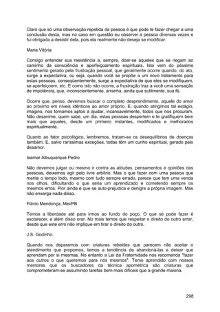 Claro que só uma observação repetida da pessoa é que pode te fazer chegar a uma
conclusão desta, mas no caso em questão eu observei a pessoa diversas vezes e
fui obrigada a desistir dela, pois ela realmente não deseja se modificar.
Maria Vitória
Consigo entender sua resistência a, sempre, doar-se àqueles que se negam ao
caminho da consciência e aperfeiçoamento espirituais. Isto vem do péssimo
sentimento gerado pela frustração pessoal, que geralmente ocorre quando, do ato,
surge a expectativa, ou seja, quando você se propõe a um novo tratamento para
estas pessoas, conseqüentemente, surge a expectativa de que eles se modifiquem,
se aperfeiçoem, etc. E como isto não ocorre, a frustração traz a você uma sensação
de impotência, que, inconscientemente, arranha, ainda que sutilmente, sua fé.
Ocorre que, penso, devemos buscar o completo desprendimento, aquele do amor
ao próximo em níveis idênticos ao amor próprio. E, quando atingimos tal estágio,
imagino, nos tornamos aptos a ajudar, incansavelmente, todos que nos procuram.
Não desanime, quem sabe, um dia, estas pessoas despertem e te gratifiquem bem
mais que aqueles, desde um primeiro instantes, modificados e melhorados
espiritualmente.
Quanto ao fator psicológico, lembremos, tratam-se os desequilíbrios de doenças
também. E, salvo raríssimas exceções, todas têm um cunho espiritual, gerado pelo
desamor.
Isamar Albuquerque Pedro
Não devemos julgar ou mesmo ir contra as atitudes, pensamentos e opiniões das
pessoas, deixemos agir pelo livre arbítrio. Mas o que fazer com uma pessoa que
mente o tempo todo, mesmo com tudo sempre errado, parece que tem uma venda
nos olhos, dificultando o que seria um aprendizado e cometendo sempre os
mesmos erros. Pior ainda é que se auto-prejudica e denigre a própria imagem. Mas
não enxerga nada disso.
Flávio Mendonça, Mei/PB
Temos a liberdade até para irmos ao fundo do poço. O que se pode fazer é
esclarecer, e além disso orar. No mais temos que respeitar o direito do outro errar,
desde que este erro não implique em tirar o direito do outro.
J.S. Godinho.
Quando nos deparamos com criaturas rebeldes que parecem não aceitar o
atendimento que propomos, temos a tendência de abandoná-las e deixar que
aprendam por si mesmas. No entanto a Lei da Fraternidade nos recomenda "fazer
aos outros o que queremos para nós mesmos". Temo aprendido com nossos
mentores que os buscadores da técnica apométrica são criaturas que
comprometeram-se assumindo tarefas bem mais difíceis que a grande maioria.
298
 