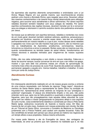 Os apometras são espíritos altamente comprometidos e endividados com a Lei
Divina, Magos Negros em sua grande maioria, que reconhecendo-se errados
pediram uma chance a Bondade Divina, para resgatar seus erros. Deveriam utilizar
dos mesmos conhecimentos e da mesma força mental desenvolvida para utilização
negativa, para socorrer seus semelhantes e aliviar sofrimentos. Por serem espíritos
rebeldes deveriam também trabalhar com seus colegas de rebeldia. Por serem
espíritos conhecedores das regiões trevosas, deveriam transitar por lá e convencer
seus ex-colegas a retomarem o caminho evolutivo dentro dos parâmetros ensinados
por Jesus.
Se tivesse que se defrontar com espíritos teimosos, rebeldes e renitentes nos vícios
de um modo geral, deveriam também redobrar esforços, paciência, perseverança e
empenho em doutrinar, socorrer e orientar esses seres. Isso tem se confirmado
permanentemente em nossos trabalho e o que é pior, muitos desses seres rebeldes
e apegados nos vícios que nos são trazidos hoje para socorro, são os mesmos que
nós os trabalhadores da Apometria, prostituímos, corrompemos, lesamos,
torturamos ou induzimos a erros no passado. Muitas vezes são os mesmos que nós,
quando comandávamos as temidas bases do astral inferior, transformamos em
nossos escravos e asseclas treinados para vingarem-se de nossos supostos
inimigos.
Então, não nos cabe reclamações e nem direito a recuos indevidos. Cabe-nos o
dever de socorrer sempre, buscar convencer do erro em que o ser milita e se apega,
mostrar o que será dele nos próximos meses em virtude da aproximação do
momento mais crítico do processo de Juízo Final. Quando ele poderá ser exilado, se
permanecer apegado a aquele erro. Vamos trabalhar, trabalhar e trabalhar. O resto
corre por conta da Justiça Divina.
Atendimento Curioso
Godinho.
Em interessante atendimento realizado em um de nossos grupos ocorreu a sintonia
de uma criatura necessitada, com fachada de vigoroso "mago negro", dizendo-se
membro da Santa Madre Igreja e representante do Santo Ofício na condição de
Inquisidor-mor. Apresentava-se ainda vestindo as insígnias de sua "prestigiosa e
poderosa" organização. O ataque era diretamente dirigido a nós pois, não podia
entender como que, após nos ter feito picadinho e queimado o restos e agigantadas
fogueiras, para que não propagássemos mais aquelas idéias absurdas de curar
gente sem ser médico e mexer perigosamente no psiquismo alheio e com espíritos
de outro mundo, coisa evidentemente diabólica e condenada por Deus e Pela Santa
Madre Igreja, estávamos novamente ali, fazendo a mesma coisa. Ah! Mas ele
haveria de dar um jeito nisso. Acabaria com nossas pretensões sem dúvida. Na falta
de um Tribunal do Santo Ofício, convocaria o Conselho de Medicina ou Psicologia
juntamente com a Polícia Federal, para acabar com aquelas bruxarias. Falou até
dos vendilhões do templo sem pensar que Jesus jamais se meteria nos negócios de
um templo alheio a seus propósitos. Estava mesmo enfurecido.
Por nossa parte falamos a ele do Evangelho de Jesus, das vantagens da
fraternidade, do amor ao próximo que nem sabemos na realidade que é, do não
299
 