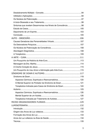 Desdobramento Múltiplo - Conceito.......................................................................94
Utilidade e Aplicações.............................................................................................94
Os Núcleos de Potenciação....................................................................................97
A Auto-Obsessão e seu Tratamento......................................................................98
Sintomas que revelam Desarmonias nos Níveis de Consciência..........................98
Estudo de Casos...................................................................................................100
Depoimento de um Espírito..................................................................................103
Conclusão.............................................................................................................105
AUTO - OBSESSÃO.......................................................................106
Causas Geradoras das Personalidades Virtuais..................................................107
Os Detonadores Psíquicos...................................................................................107
Os Núcleos de Potenciação da Consciência........................................................108
Abordagem Diagnóstica........................................................................................108
A Terapêutica........................................................................................................109
A ARTE - CURA............................................................................111
Um Pouquinho da História do Arte-Cura..............................................................113
Mensagem da Dra. Martha...................................................................................114
A Creche Coração de Jesus.................................................................................115
Um Pouquinho do meu Amor e Admiração pelo Arte-Cura.................................115
SÍNDROME DE DOWN E AUTISMO..................................................117
Síndrome de Down...............................................................................................118
Aspectos Cármicos, Espirituais e Reencarnatórios..........................................120
O Mental Superior do Portador da Síndrome de Down....................................121
Terapêutica Indicada para Casos de Síndrome de Down................................124
Autismo.................................................................................................................125
Aspectos Cármicos, Espirituais e Reencarnatórios..........................................126
Mental Superior de um Autista..........................................................................126
Terapêutica Indicada par Tratamento de Autistas............................................127
MICRO ORGANIZADORES FLORAIS.................................................129
LUMINOTERAPIA..........................................................................132
Introdução.............................................................................................................132
Origem dos Arcos de Luz voltaicos......................................................................133
Formação dos Arcos de Luz.................................................................................133
Arcos de Luz voltaicos na Área da Saúde............................................................134
Técnica..................................................................................................................135
3
 